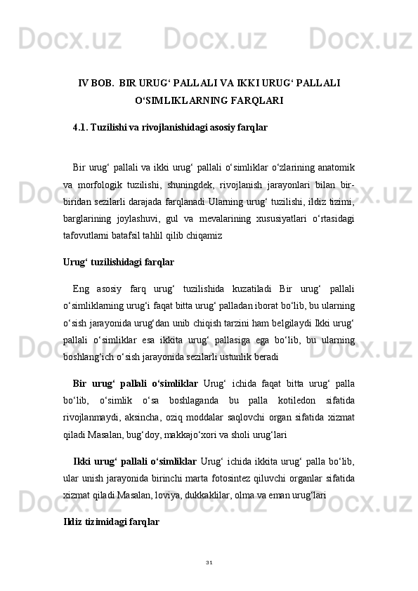 31IV BOB.  BIR URUG‘ PALLALI VA IKKI URUG‘ PALLALI
O‘SIMLIKLARNING FARQLARI
4.1. Tuzilishi va rivojlanishidagi asosiy farqlar
Bir urug‘ pallali va ikki urug‘ pallali o‘simliklar o‘zlarining anatomik
va   morfologik   tuzilishi,   shuningdek,   rivojlanish   jarayonlari   bilan   bir-
biridan sezilarli darajada farqlanadi Ularning urug‘ tuzilishi, ildiz tizimi,
barglarining   joylashuvi,   gul   va   mevalarining   xususiyatlari   o‘rtasidagi
tafovutlarni batafsil tahlil qilib chiqamiz
Urug‘ tuzilishidagi farqlar
Eng   asosiy   farq   urug‘   tuzilishida   kuzatiladi   Bir   urug‘   pallali
o‘simliklarning urug‘i faqat bitta urug‘ palladan iborat bo‘lib, bu ularning
o‘sish jarayonida urug‘dan unib chiqish tarzini ham belgilaydi Ikki urug‘
pallali   o‘simliklar   esa   ikkita   urug‘   pallasiga   ega   bo‘lib,   bu   ularning
boshlang‘ich o‘sish jarayonida sezilarli ustunlik beradi
Bir   urug‘   pallali   o‘simliklar   Urug‘   ichida   faqat   bitta   urug‘   palla
bo‘lib,   o‘simlik   o‘sa   boshlaganda   bu   palla   kotiledon   sifatida
rivojlanmaydi,   aksincha,   oziq   moddalar   saqlovchi   organ   sifatida   xizmat
qiladi Masalan, bug‘doy, makkajo‘xori va sholi urug‘lari
Ikki   urug‘   pallali   o‘simliklar   Urug‘   ichida   ikkita   urug‘   palla   bo‘lib,
ular   unish  jarayonida birinchi  marta  fotosintez  qiluvchi   organlar   sifatida
xizmat qiladi Masalan, loviya, dukkaklilar, olma va eman urug‘lari
Ildiz tizimidagi farqlar 