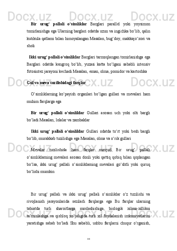 33Bir   urug‘   pallali   o‘simliklar   Barglari   parallel   yoki   yoysimon
tomirlanishga ega Ularning barglari odatda uzun va ingichka bo‘lib, qalin
kutikula qatlami bilan himoyalangan Masalan, bug‘doy, makkajo‘xori va
sholi
Ikki urug‘ pallali o‘simliklar  Barglari tarmoqlangan tomirlanishga ega
Barglari   odatda   kengroq   bo‘lib,   yuzasi   katta   bo‘lgani   sababli   intensiv
fotosintez jarayoni kechadi Masalan, eman, olma, pomidor va kartoshka
Gul va meva tuzilishidagi farqlar
O‘simliklarning   ko‘payish   organlari   bo‘lgan   gullari   va   mevalari   ham
muhim farqlarga ega
Bir   urug‘   pallali   o‘simliklar   Gullari   asosan   uch   yoki   olti   bargli
bo‘ladi Masalan, lolalar va zambaklar
Ikki   urug‘   pallali   o‘simliklar   Gullari   odatda   to‘rt   yoki   besh   bargli
bo‘lib, murakkab tuzilishga ega Masalan, olma va o‘rik gullari
Mevalar   tuzilishida   ham   farqlar   mavjud   Bir   urug‘   pallali
o‘simliklarning mevalari  asosan  donli yoki  qattiq qobiq bilan qoplangan
bo‘lsa,   ikki   urug‘   pallali   o‘simliklarning   mevalari   go‘shtli   yoki   quruq
bo‘lishi mumkin
Bir   urug‘   pallali   va   ikki   urug‘   pallali   o‘simliklar   o‘z   tuzilishi   va
rivojlanish   jarayonlarida   sezilarli   farqlarga   ega   Bu   farqlar   ularning
tabiatda   turli   sharoitlarga   moslashishiga,   biologik   xilma-xillikni
ta’minlashga   va   qishloq   xo‘jaligida   turli   xil   foydalanish   imkoniyatlarini
yaratishga   sabab   bo‘ladi   Shu   sababli,   ushbu   farqlarni   chuqur   o‘rganish, 