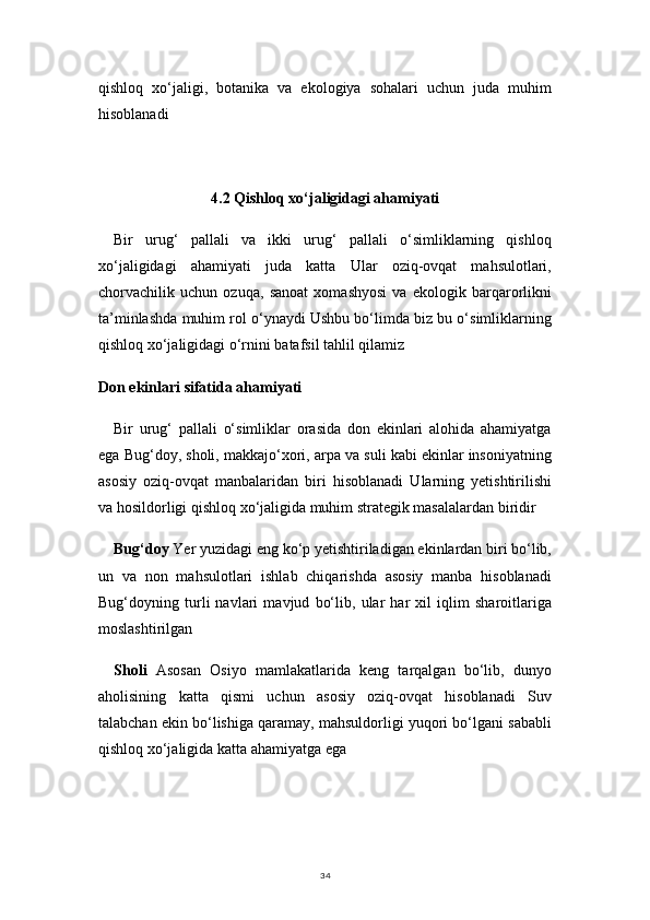 34qishloq   xo‘jaligi,   botanika   va   ekologiya   sohalari   uchun   juda   muhim
hisoblanadi
4.2 Qishloq xo‘jaligidagi ahamiyati
Bir   urug‘   pallali   va   ikki   urug‘   pallali   o‘simliklarning   qishloq
xo‘jaligidagi   ahamiyati   juda   katta   Ular   oziq-ovqat   mahsulotlari,
chorvachilik   uchun   ozuqa,   sanoat   xomashyosi   va   ekologik   barqarorlikni
ta’minlashda muhim rol o‘ynaydi Ushbu bo‘limda biz bu o‘simliklarning
qishloq xo‘jaligidagi o‘rnini batafsil tahlil qilamiz
Don ekinlari sifatida ahamiyati
Bir   urug‘   pallali   o‘simliklar   orasida   don   ekinlari   alohida   ahamiyatga
ega Bug‘doy, sholi, makkajo‘xori, arpa va suli kabi ekinlar insoniyatning
asosiy   oziq-ovqat   manbalaridan   biri   hisoblanadi   Ularning   yetishtirilishi
va hosildorligi qishloq xo‘jaligida muhim strategik masalalardan biridir
Bug‘doy  Yer yuzidagi eng ko‘p yetishtiriladigan ekinlardan biri bo‘lib,
un   va   non   mahsulotlari   ishlab   chiqarishda   asosiy   manba   hisoblanadi
Bug‘doyning   turli   navlari   mavjud   bo‘lib,   ular   har   xil   iqlim   sharoitlariga
moslashtirilgan
Sholi   Asosan   Osiyo   mamlakatlarida   keng   tarqalgan   bo‘lib,   dunyo
aholisining   katta   qismi   uchun   asosiy   oziq-ovqat   hisoblanadi   Suv
talabchan ekin bo‘lishiga qaramay, mahsuldorligi yuqori bo‘lgani sababli
qishloq xo‘jaligida katta ahamiyatga ega 