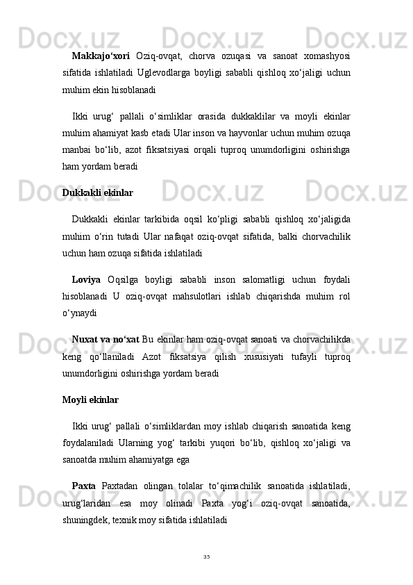 35Makkajo‘xori   Oziq-ovqat,   chorva   ozuqasi   va   sanoat   xomashyosi
sifatida   ishlatiladi   Uglevodlarga   boyligi   sababli   qishloq   xo‘jaligi   uchun
muhim ekin hisoblanadi
Ikki   urug‘   pallali   o‘simliklar   orasida   dukkaklilar   va   moyli   ekinlar
muhim ahamiyat kasb etadi Ular inson va hayvonlar uchun muhim ozuqa
manbai   bo‘lib,   azot   fiksatsiyasi   orqali   tuproq   unumdorligini   oshirishga
ham yordam beradi
Dukkakli ekinlar
Dukkakli   ekinlar   tarkibida   oqsil   ko‘pligi   sababli   qishloq   xo‘jaligida
muhim   o‘rin   tutadi   Ular   nafaqat   oziq-ovqat   sifatida,   balki   chorvachilik
uchun ham ozuqa sifatida ishlatiladi
Loviya   Oqsilga   boyligi   sababli   inson   salomatligi   uchun   foydali
hisoblanadi   U   oziq-ovqat   mahsulotlari   ishlab   chiqarishda   muhim   rol
o‘ynaydi
Nuxat va no‘xat  Bu ekinlar ham oziq-ovqat sanoati va chorvachilikda
keng   qo‘llaniladi   Azot   fiksatsiya   qilish   xususiyati   tufayli   tuproq
unumdorligini oshirishga yordam beradi
Moyli ekinlar
Ikki   urug‘   pallali   o‘simliklardan   moy   ishlab   chiqarish   sanoatida   keng
foydalaniladi   Ularning   yog‘   tarkibi   yuqori   bo‘lib,   qishloq   xo‘jaligi   va
sanoatda muhim ahamiyatga ega
Paxta   Paxtadan   olingan   tolalar   to‘qimachilik   sanoatida   ishlatiladi,
urug‘laridan   esa   moy   olinadi   Paxta   yog‘i   oziq-ovqat   sanoatida,
shuningdek, texnik moy sifatida ishlatiladi 