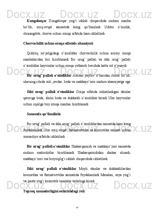 36Kungaboqar   Kungaboqar   yog‘i   ishlab   chiqarishda   muhim   manba
bo‘lib,   oziq-ovqat   sanoatida   keng   qo‘llaniladi   Ushbu   o‘simlik,
shuningdek, chorva uchun ozuqa sifatida ham ishlatiladi
Chorvachilik uchun ozuqa sifatida ahamiyati
Qishloq   xo‘jaligidagi   o‘simliklar   chorvachilik   uchun   asosiy   ozuqa
manbalaridan   biri   hisoblanadi   Bir   urug‘   pallali   va   ikki   urug‘   pallali
o‘simliklar hayvonlar uchun ozuqa yetkazib berishda katta rol o‘ynaydi
Bir   urug‘   pallali   o‘simliklar   Asosan   yaylov   o‘tlaridan   iborat   bo‘lib,
ularning ichida suli, javdar, beda va makkajo‘xori muhim ahamiyatga ega
Ikki   urug‘   pallali   o‘simliklar   Oziqa   sifatida   ishlatiladigan   ekinlar
qatoriga beda, shirin beda va dukkakli o‘simliklar kiradi Ular  hayvonlar
uchun oqsilga boy ozuqa manbai hisoblanadi
Sanoatda qo‘llanilishi
Bir urug‘ pallali va ikki urug‘ pallali o‘simliklardan sanoatda ham keng
foydalaniladi Ular oziq-ovqat, farmatsevtika va kosmetika sanoati uchun
xomashyo sifatida ishlatiladi
Bir urug‘ pallali o‘simliklar  Shakarqamish va makkajo‘xori sanoatda
muhim   mahsulotlar   hisoblanadi   Shakarqamishdan   shakar   olinadi,
makkajo‘xori esa bioyoqilg‘i ishlab chiqarishda ishlatiladi
Ikki   urug‘   pallali   o‘simliklar   Moyli   ekinlar   va   dukkaklilardan
kosmetika   va   farmatsevtika   sanoatida   foydalaniladi   Masalan,   soya   yog‘i
va paxta yog‘i kosmetik vositalar tarkibiga kiradi
Tuproq unumdorligini oshirishdagi roli 