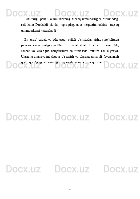 37Ikki   urug‘   pallali   o‘simliklarning   tuproq   unumdorligini   oshirishdagi
roli   katta   Dukkakli   ekinlar   tuproqdagi   azot   miqdorini   oshirib,   tuproq
unumdorligini yaxshilaydi
Bir   urug‘   pallali   va   ikki   urug‘   pallali   o‘simliklar   qishloq   xo‘jaligida
juda katta ahamiyatga ega Ular oziq-ovqat ishlab chiqarish, chorvachilik,
sanoat   va   ekologik   barqarorlikni   ta’minlashda   muhim   rol   o‘ynaydi
Ularning   ahamiyatini   chuqur   o‘rganish   va   ulardan   samarali   foydalanish
qishloq xo‘jaligi sohasining rivojlanishiga katta hissa qo‘shadi 