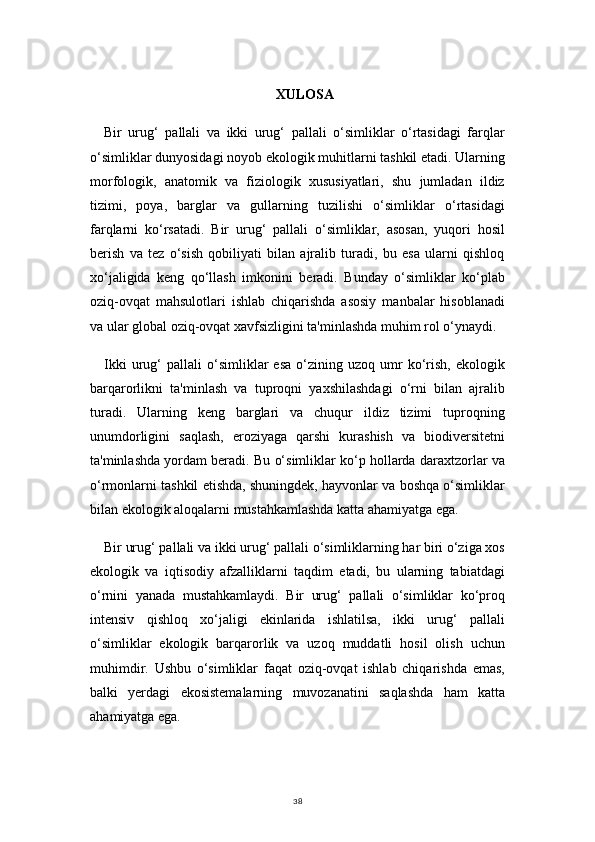 38XULOSA
Bir   urug‘   pallali   va   ikki   urug‘   pallali   o‘simliklar   o‘rtasidagi   farqlar
o‘simliklar dunyosidagi noyob ekologik muhitlarni tashkil etadi. Ularning
morfologik,   anatomik   va   fiziologik   xususiyatlari,   shu   jumladan   ildiz
tizimi,   poya,   barglar   va   gullarning   tuzilishi   o‘simliklar   o‘rtasidagi
farqlarni   ko‘rsatadi.   Bir   urug‘   pallali   o‘simliklar,   asosan,   yuqori   hosil
berish   va   tez   o‘sish   qobiliyati   bilan   ajralib   turadi,   bu   esa   ularni   qishloq
xo‘jaligida   keng   qo‘llash   imkonini   beradi.   Bunday   o‘simliklar   ko‘plab
oziq-ovqat   mahsulotlari   ishlab   chiqarishda   asosiy   manbalar   hisoblanadi
va ular global oziq-ovqat xavfsizligini ta'minlashda muhim rol o‘ynaydi.
Ikki   urug‘   pallali   o‘simliklar   esa   o‘zining  uzoq   umr   ko‘rish,   ekologik
barqarorlikni   ta'minlash   va   tuproqni   yaxshilashdagi   o‘rni   bilan   ajralib
turadi.   Ularning   keng   barglari   va   chuqur   ildiz   tizimi   tuproqning
unumdorligini   saqlash,   eroziyaga   qarshi   kurashish   va   biodiversitetni
ta'minlashda yordam beradi. Bu o‘simliklar ko‘p hollarda daraxtzorlar va
o‘rmonlarni tashkil etishda, shuningdek, hayvonlar va boshqa o‘simliklar
bilan ekologik aloqalarni mustahkamlashda katta ahamiyatga ega.
Bir urug‘ pallali va ikki urug‘ pallali o‘simliklarning har biri o‘ziga xos
ekologik   va   iqtisodiy   afzalliklarni   taqdim   etadi,   bu   ularning   tabiatdagi
o‘rnini   yanada   mustahkamlaydi.   Bir   urug‘   pallali   o‘simliklar   ko‘proq
intensiv   qishloq   xo‘jaligi   ekinlarida   ishlatilsa,   ikki   urug‘   pallali
o‘simliklar   ekologik   barqarorlik   va   uzoq   muddatli   hosil   olish   uchun
muhimdir.   Ushbu   o‘simliklar   faqat   oziq-ovqat   ishlab   chiqarishda   emas,
balki   yerdagi   ekosistemalarning   muvozanatini   saqlashda   ham   katta
ahamiyatga ega. 