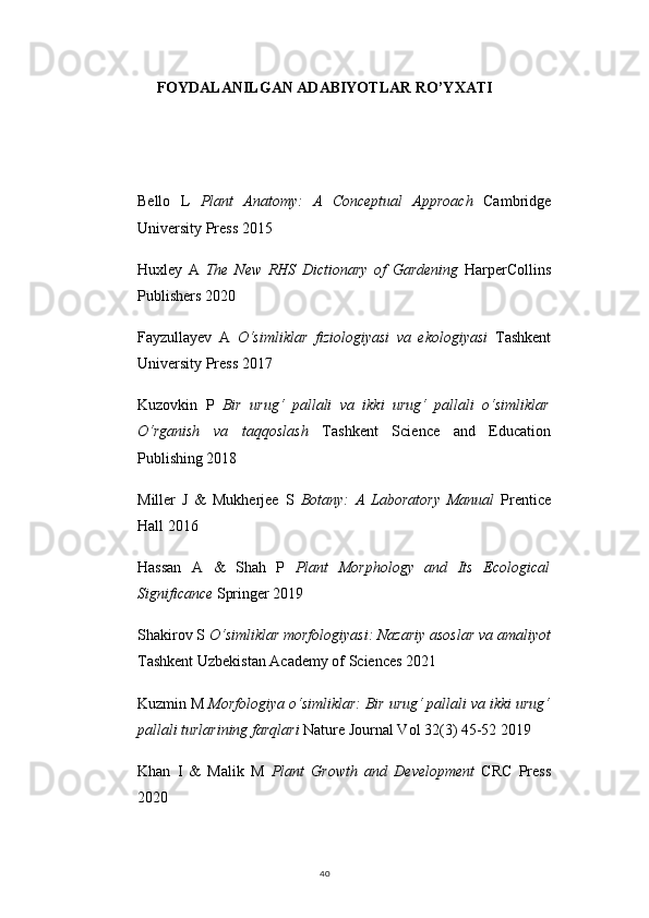 40FOYDALANILGAN ADABIYOTLAR RO’YXATI
Bello   L   Plant   Anatomy:   A   Conceptual   Approach   Cambridge
University Press 2015
Huxley   A   The   New   RHS   Dictionary   of   Gardening   HarperCollins
Publishers 2020
Fayzullayev   A   O‘simliklar   fiziologiyasi   va   ekologiyasi   Tashkent
University Press 2017
Kuzovkin   P   Bir   urug‘   pallali   va   ikki   urug‘   pallali   o‘simliklar
O‘rganish   va   taqqoslash   Tashkent   Science   and   Education
Publishing 2018
Miller   J   &   Mukherjee   S   Botany:   A   Laboratory   Manual   Prentice
Hall 2016
Hassan   A   &   Shah   P   Plant   Morphology   and   Its   Ecological
Significance  Springer 2019
Shakirov S  O‘simliklar morfologiyasi: Nazariy asoslar va amaliyot
Tashkent Uzbekistan Academy of Sciences 2021
Kuzmin M  Morfologiya o‘simliklar: Bir urug‘ pallali va ikki urug‘
pallali turlarining farqlari  Nature Journal Vol 32(3) 45-52 2019
Khan   I   &   Malik   M   Plant   Growth   and   Development   CRC   Press
2020 