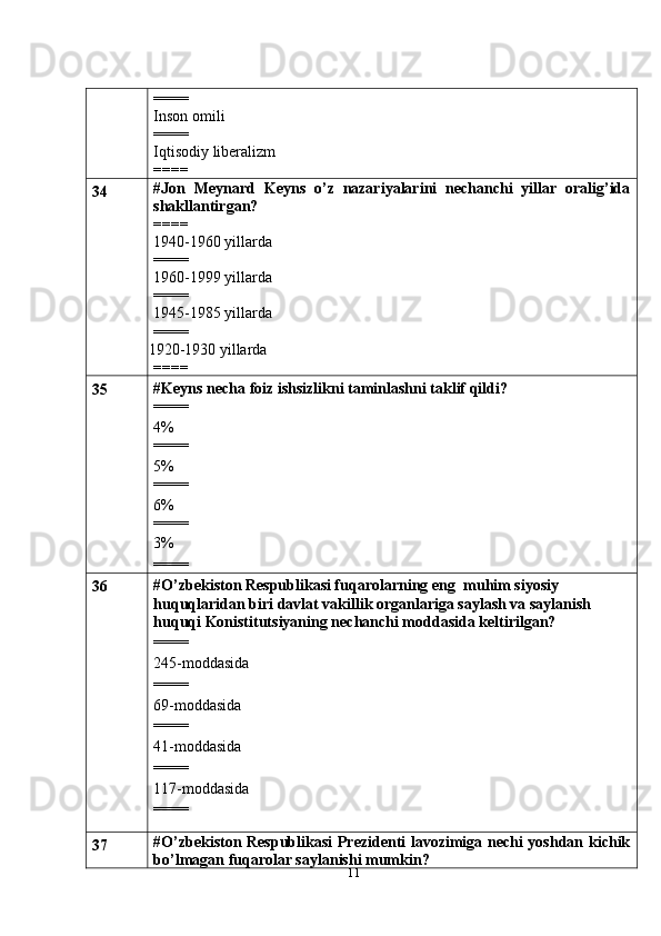 11====
Inson omili
====
Iqtisodiy liberalizm
====
34 #Jon   Meynard   Keyns   o’z   nazariyalarini   nechanchi   yillar   oralig’ida
shakllantirgan?
====
1940-1960 yillarda
====
1960-1999 yillarda
====
1945-1985 yillarda
====
 1920-1930 yillarda
====
35 #Keyns necha foiz ishsizlikni taminlashni taklif qildi?
====
4%
====
5%
====
6%
====
3%
====
36 #O’zbekiston Respublikasi fuqarolarning eng   muhim siyosiy 
huquqlaridan   biri davlat vakillik organlariga saylash va saylanish 
huquqi Konistitutsiyaning nechanchi moddasida keltirilgan?
====
245-moddasida
====
69-moddasida
====
41-moddasida
====
117-moddasida
====
37 #O’zbekiston Respublikasi Prezidenti lavozimiga nechi yoshdan kichik
bo’lmagan fuqarolar saylanishi mumkin? 