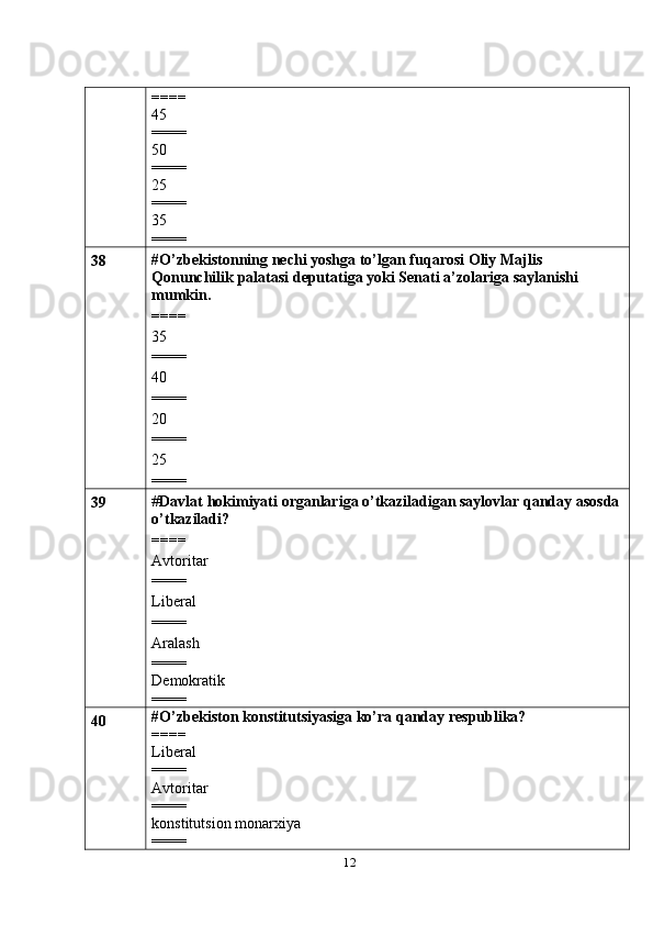 12====
45
====
50
====
25
====
35
====
38 #O’zbekistonning   nechi yoshga   to’lgan   fuqarosi   Oliy   Majlis  
Qonunchilik   palatasi   deputatiga   yoki   Senati   a’zolariga   saylanishi  
mumkin.
====
35
====
40
====
20
====
25
====
39 # Davlat   hokimiyati   organlariga   o’tkaziladigan saylovlar qanday asosda
o’tkaziladi?
====
Avtoritar
====
Liberal
====
Aralash
====
Demokratik
====
40 #O’zbekiston konstitutsiyasiga ko’ra qanday respublika?
====
Liberal
====
Avtoritar
====
konstitutsion monarxiya
==== 