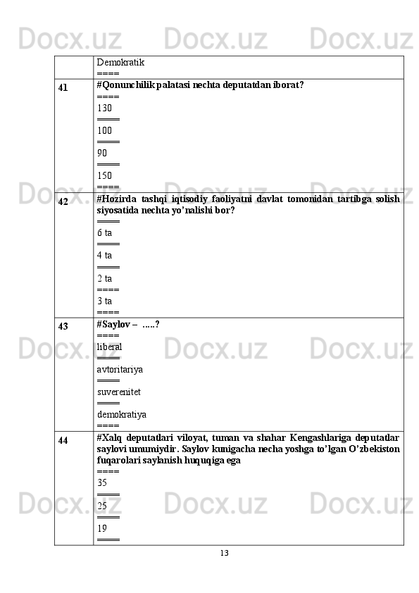 13Demokratik
====
41 #Qonunchilik palatasi nechta deputatdan iborat?
====
130
====
100
====
90
====
150
====
42 #Hozirda   tashqi   iqtisodiy   faoliyatni   davlat   tomonidan   tartibga   solish
siyosatida nechta yo’nalishi bor?
====
6 ta
====
4 ta
====
2 ta
====
3 ta
====
43 #Saylov –  .....?
====
liberal
====
avtoritariya
====
suverenitet
====
demokratiya
====
44 #Xalq   deputatlari   viloyat,   tuman   va   shahar   Kengashlariga   deputatlar
saylovi umumiydir. Saylov kunigacha necha yoshga to’lgan O’zbekiston
fuqarolari saylanish huquqiga ega
====
35
====
25
====
19
==== 