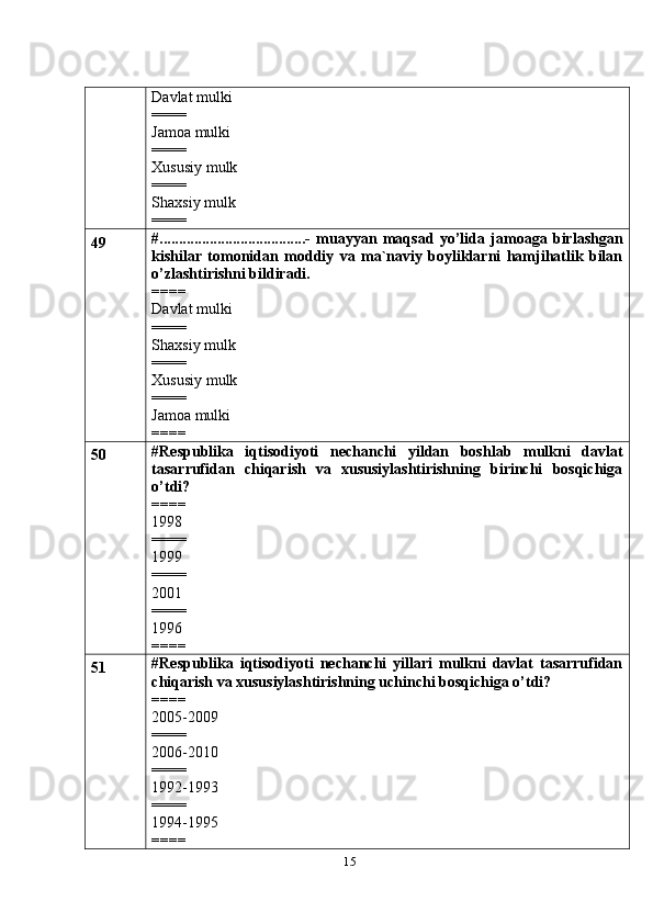 15Davlat mulki
====
Jamoa mulki
====
Xususiy mulk
====
Shaxsiy mulk
====
49 #......................................-   muayyan   maqsad   yo’lida   jamoaga   birlashgan
kishilar   tomonidan   moddiy   va   ma`naviy   boyliklarni   hamjihatlik   bilan
o’zlashtirishni bildiradi.
====
Davlat mulki
====
Shaxsiy mulk
====
Xususiy mulk
====
Jamoa mulki
====
50 #Respublika   iqtisodiyoti   nechanchi   yildan   boshlab   mulkni   davlat
tasarrufidan   chiqarish   va   xususiylashtirishning   birinchi   bosqichiga
o’tdi?
====
1998
====
1999
====
2001
====
1996
====
51 #Respublika   iqtisodiyoti   nechanchi   yillari   mulkni   davlat   tasarrufidan
chiqarish va xususiylashtirishning uchinchi bosqichiga o’tdi?
====
2005-2009
====
2006-2010
====
1992-1993
====
1994-1995
==== 