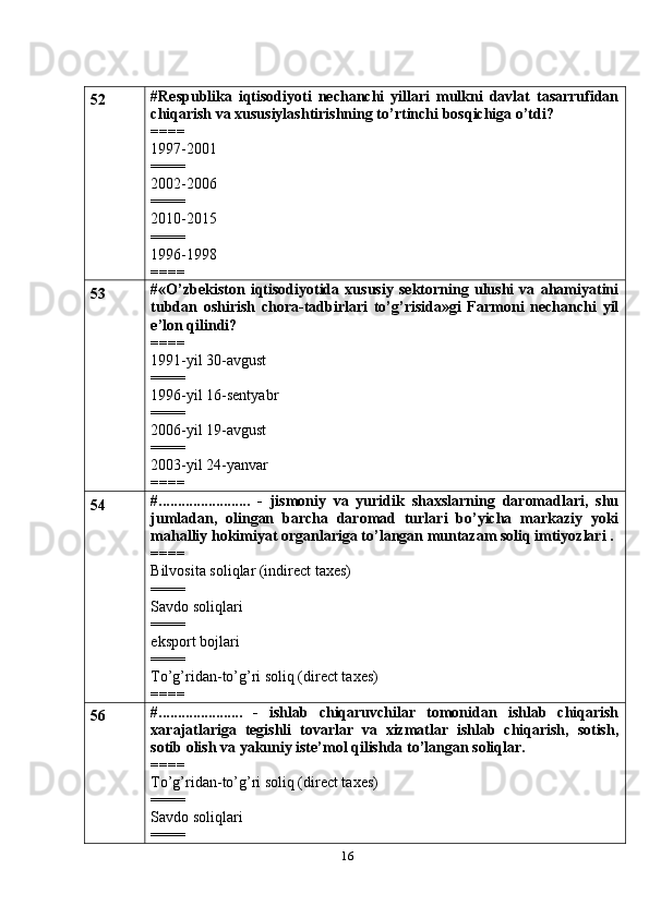 1652 #Respublika   iqtisodiyoti   nechanchi   yillari   mulkni   davlat   tasarrufidan
chiqarish va xususiylashtirishning to’rtinchi bosqichiga o’tdi?
====
1997-2001
====
2002-2006
====
2010-2015
====
1996-1998
====
53 # «O’zbekiston   iqtisodiyotida   xususiy   sektorning   ulushi   va   ahamiyatini
tubdan   oshirish   chora-tadbirlari   to’g’risida»gi   Farmoni   nechanchi   yil
e’lon qilindi?
====
1991-yil 30-avgust
====
1996-yil 16-sentyabr
====
2006-yil 19-avgust
====
2003-yil 24-yanvar
====
54 #........................   -   jismoniy   va   yuridik   shaxslarning   daromadlari,   shu
jumladan,   olingan   barcha   daromad   turlari   bo’yicha   markaziy   yoki
mahalliy hokimiyat organlariga to’langan muntazam soliq imtiyozlari .
====
Bilvosita soliqlar (indirect taxes)
====
Savdo soliqlari
====
eksport bojlari
====
To’g’ridan-to’g’ri soliq (direct taxes)
====
56 #......................   -   ishlab   chiqaruvchilar   tomonidan   ishlab   chiqarish
xarajatlariga   tegishli   tovarlar   va   xizmatlar   ishlab   chiqarish,   sotish,
sotib olish va yakuniy iste’mol qilishda to’langan soliqlar.
====
To’g’ridan-to’g’ri soliq (direct taxes)
====
Savdo soliqlari
==== 