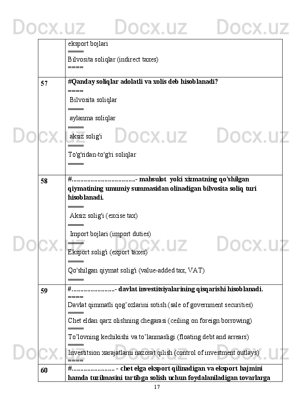 17eksport bojlari
====
Bilvosita soliqlar (indirect taxes)
====
57 # Qanday soliqlar adolatli   va   xolis   deb   hisoblanadi?
====
 Bilvosita   soliqlar
====
 aylanma   soliqlar
====
 aksiz solig'i
====
To'g'ridan-to'g'ri   soliqlar
====
58 # .....................................-   mahsulot   yoki   xizmatning qo'shilgan 
qiymatining umumiy summasidan olinadigan bilvosita soliq   turi 
hisoblanadi.
====
 Aksiz solig'i (excise tax)
====
 Import bojlari (import duties)
====
Eksport   solig'i   (export   taxes)
====
Qo'shilgan   qiymat   solig'i   (value-added   tax,   VAT)
====
59 #.........................- davlat investitsiyalarining qisqarishi hisoblanadi.
====
Davlat qimmatli qog’ozlarini sotish (sale of government securities)
====
Chet eldan qarz olishning chegarasi (ceiling on foreign borrowing)
====
To’lovning kechikishi va to’lanmasligi (floating debt and arrears)
====
Investitsion xarajatlarni nazorat qilish (control of investment outlays)
====
60 # ......................... -   chet   elga   eksport   qilinadigan   va   eksport   hajmini  
hamda   tuzilmasini   tartibga   solish   uchun   foydalaniladigan   tovarlarga   