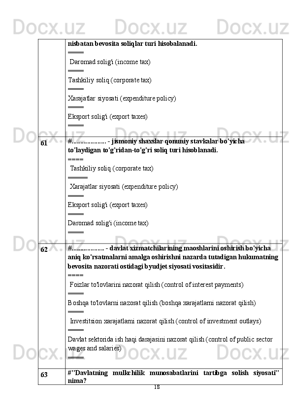 18nisbatan   bevosita   soliqlar   turi   hisobalanadi.
====
 Daromad solig'i (income tax)
====
Tashkiliy soliq (corporate tax)
====
Xarajatlar   siyosati   (expenditure policy)
====
Eksport   solig'i   (export   taxes)
====
61 # .................... - jismoniy shaxslar qonuniy stavkalar bo'yicha  
to'laydigan   to'g'ridan-to'g'ri   soliq turi   hisoblanadi.
====
 Tashkiliy soliq (corporate tax)
=====
 Xarajatlar   siyosati   (expenditure policy)
====
Eksport   solig'i   (export   taxes)
====
Daromad solig'i (income tax)
====
62 # ................... - davlat xizmatchilarining maoshlarini oshirish bo'yicha 
aniq   ko'rsatmalarni amalga oshirishni nazarda tutadigan hukumatning
bevosita nazorati   ostidagi byudjet siyosati vositasidir.
====
 Foizlar to'lovlarini nazorat qilish (control of interest payments)
====
Boshqa   to'lovlarni   nazorat   qilish   (boshqa   xarajatlarni   nazorat   qilish)
====
 Investitsion   xarajatlarni   nazorat   qilish   (control   of   investment   outlays)
====
Davlat sektorida ish haqi darajasini nazorat qilish (control of public sector  
wages and salaries)
====
63 #"Davlatning   mulkchilik   munosabatlarini   tartibga   solish   siyosati"
nima? 