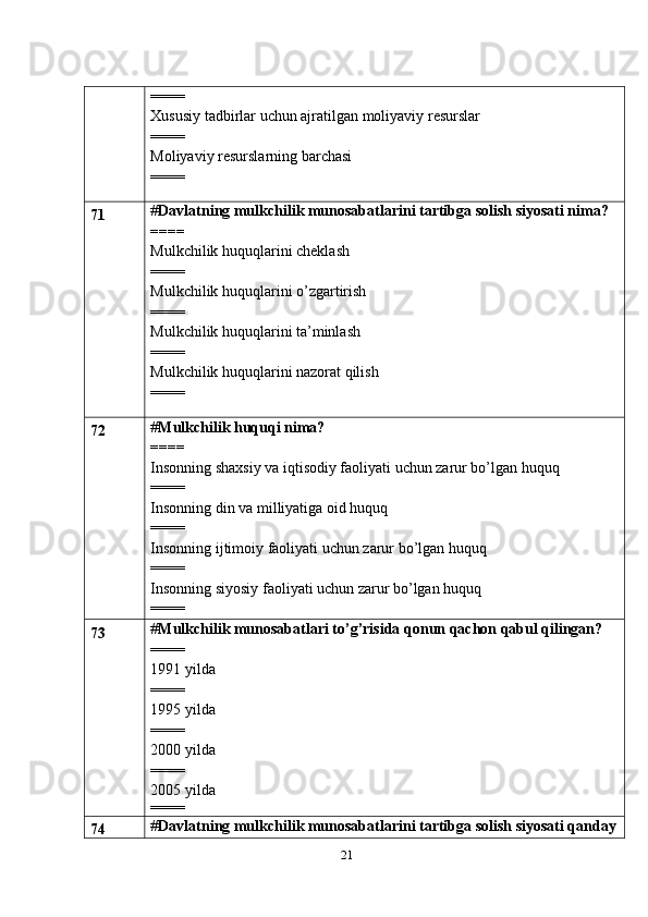 21====
Xususiy tadbirlar uchun ajratilgan moliyaviy resurslar
====
Moliyaviy resurslarning barchasi
====
71 # Davlatning mulkchilik munosabatlarini tartibga solish siyosati nima?
====
Mulkchilik huquqlarini cheklash
====
Mulkchilik huquqlarini o’zgartirish
====
Mulkchilik huquqlarini ta’minlash
====
Mulkchilik huquqlarini nazorat qilish
====
72 # Mulkchilik huquqi nima?
====
Insonning shaxsiy va iqtisodiy faoliyati uchun zarur bo’lgan huquq
====
Insonning din va milliyatiga oid huquq
====
Insonning ijtimoiy faoliyati uchun zarur bo’lgan huquq
====
Insonning siyosiy faoliyati uchun zarur bo’lgan huquq
====
73 # Mulkchilik munosabatlari to’g’risida qonun qachon qabul qilingan?
====
1991 yilda
====
1995 yilda
====
2000 yilda
====
2005 yilda
====
74 # Davlatning mulkchilik munosabatlarini tartibga solish siyosati qanday 