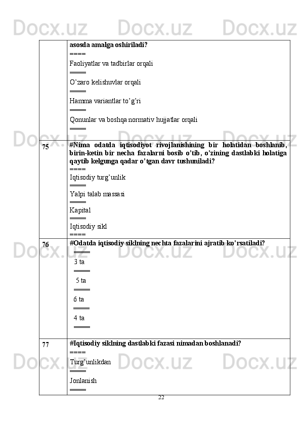 22asosda amalga oshiriladi?
====
Faoliyatlar va tadbirlar orqali
====
O’zaro kelishuvlar orqali
====
Hamma variantlar to’g’ri
====
Qonunlar va boshqa normativ hujjatlar orqali
====
75 #Nima   odatda   iqtisodiyot   rivojlanishining   bir   holatidan   boshlanib,
birin-ketin   bir   necha   fazalarni   bosib   o’tib,   o’zining   dastlabki   holatiga
qaytib kelgunga qadar o’tgan davr tushuniladi?
====
Iqtisodiy turg’unlik
====
Yalpi talab massasi
====
Kapital
====
Iqtisodiy sikl
====
76 # Odatda iqtisodiy siklning nechta fazalarini ajratib ko’rsatiladi?
====
3 ta
====
 5 ta
==== 
  6 ta
  ==== 
4 ta 
====
77 # Iqtisodiy siklning dastlabki fazasi nimadan boshlanadi?
====
Turg’unlikdan
====
Jonlanish
==== 