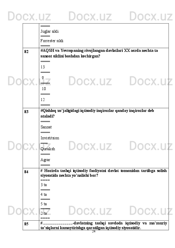 24====
Juglar sikli
====
Forrester sikli
====
82 # AQSH va Yevropaning rivojlangan davlatlari XX asrda nechta ta 
sanoat siklini boshdan kechirgan?
====
13
====
 9
====
 10
====
12
====
83 # Qishloq xo’jaligidagi iqtisodiy inqirozlar qanday inqirozlar deb 
ataladi?
====
Sanoat
==== 
Invistitsion
===
Qurulish
==== 
Agrar
====
84 #   Hozirda   tashqi   iqtisodiy   faoliyatni   davlat   tomonidan   tartibga   solish
siyosatida nechta yo’nalishi bor?
====
3 ta
====
4 ta
====
5 ta
====
2 ta
====
85 #.............................-davlatning   tashqi   savdoda   iqtisodiy   va   ma’muriy
to’siqlarni kamaytirishga qaratilgan iqtisodiy siyosatidir. 