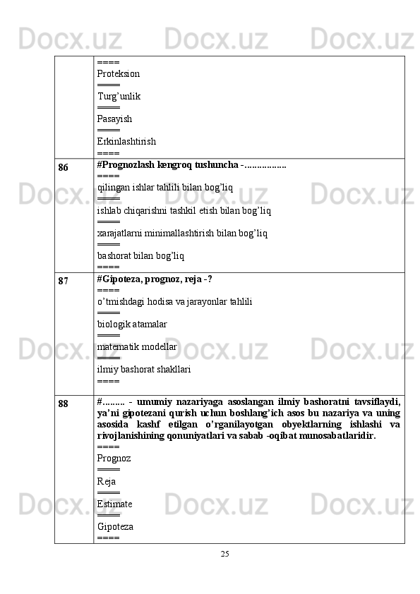 25====
Proteksion
====
Turg’unlik
====
Pasayish
====
Erkinlashtirish
====
86 #Prognozlash kengroq tushuncha -.................
====
qilingan ishlar tahlili bilan bog’liq
====
ishlab chiqarishni tashkil etish bilan bog’liq
====
xarajatlarni minimallashtirish bilan bog’liq
====
bashorat bilan bog’liq
====
87 # Gipoteza, prognoz, reja -?
====
o’tmishdagi hodisa va jarayonlar tahlili
====
biologik atamalar
====
matematik modellar
====
ilmiy bashorat shakllari
====
88 #.........   -   umumiy   nazariyaga   asoslangan   ilmiy   bashoratni   tavsiflaydi,
ya’ni   gipotezani   qurish  uchun boshlang’ich asos   bu  nazariya va  uning
asosida   kashf   etilgan   o’rganilayotgan   obyektlarning   ishlashi   va
rivojlanishining qonuniyatlari va sabab -oqibat munosabatlaridir.
====
Prognoz
====
Reja
====
Estimate
====
Gipoteza
==== 