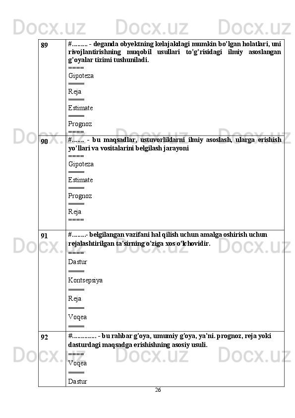 2689 #......... - deganda obyektning kelajakdagi mumkin bo’lgan holatlari, uni
rivojlantirishning   muqobil   usullari   to’g’risidagi   ilmiy   asoslangan
g’oyalar tizimi tushuniladi.
====
Gipoteza
====
Reja
====
Estimate
====
Prognoz
====
90 #.......   -   bu   maqsadlar,   ustuvorliklarni   ilmiy   asoslash,   ularga   erishish
yo’llari va vositalarini belgilash jarayoni
====
Gipoteza
====
Estimate
====
Prognoz
====
Reja
====
91 #........- belgilangan vazifani hal qilish uchun amalga oshirish uchun 
rejalashtirilgan ta'sirning o'ziga xos o'lchovidir.
====
Dastur
====
Kontsepsiya
====
Reja
====
Voqea
====
92 # .............. - bu rahbar g'oya, umumiy g'oya, ya'ni. prognoz, reja yoki 
dasturdagi maqsadga erishishning asosiy usuli.
====
Voqea
====
Dastur 