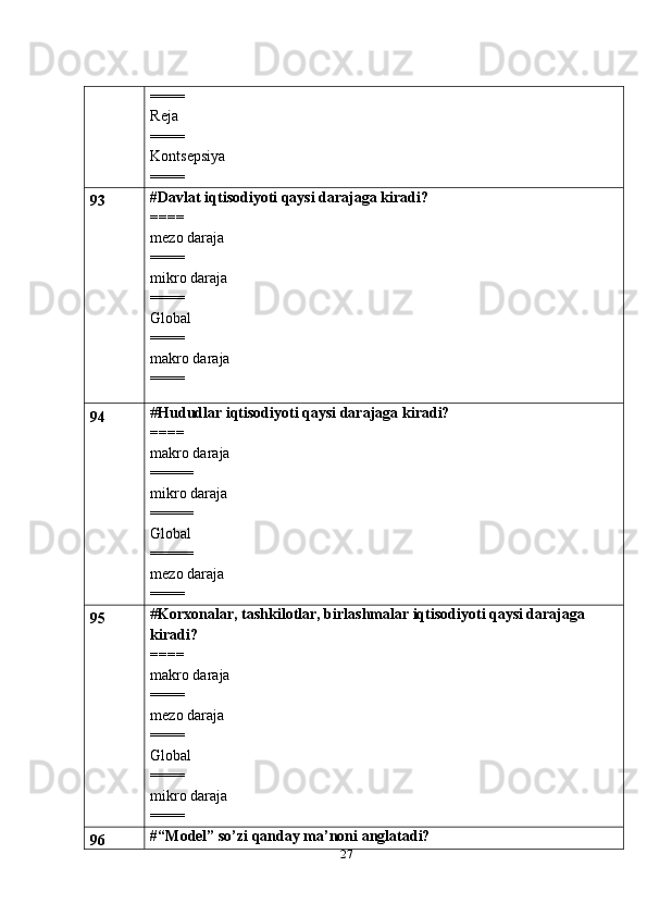 27====
Reja
====
Kontsepsiya
====
93 #Davlat iqtisodiyoti qaysi darajaga kiradi?
====
mezo daraja
====
mikro daraja
====
Global
====
makro daraja
====
94 # Hududlar iqtisodiyoti qaysi darajaga kiradi?
====
makro daraja
=====
mikro daraja
=====
Global
=====
mezo daraja
====
95 # Korxonalar, tashkilotlar, birlashmalar iqtisodiyoti qaysi darajaga 
kiradi?
====
makro daraja
====
mezo daraja
====
Global
====
mikro daraja
====
96 # “Model” so’zi qanday ma’noni anglatadi? 