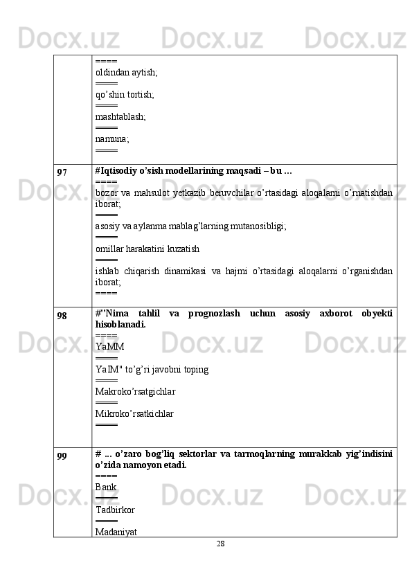 28====
oldindan aytish;
====
qo’shin tortish;
====
mashtablash;
====
namuna;
====
97 #Iqtisodiy o’sish modellarining maqsadi – bu …
====
bozor   va   mahsulot   yetkazib   beruvchilar   o’rtasidagi   aloqalarni   o’rnatishdan
iborat;
====
asosiy va aylanma mablag’larning mutanosibligi;
====
omillar harakatini kuzatish
====
ishlab   chiqarish   dinamikasi   va   hajmi   o’rtasidagi   aloqalarni   o’rganishdan
iborat;
====
98 # "Nima   tahlil   va   prognozlash   uchun   asosiy   axborot   obyekti
hisoblanadi.
====
YaMM
====
YaIM" to’g’ri javobni toping
====
Makroko’rsatgichlar
====
Mikroko’rsatkichlar
====
99 #   ...   o’zaro   bog’liq   sektorlar   va   tarmoqlarning   murakkab   yig’indisini
o’zida namoyon etadi.
====
Bank
====
Tadbirkor
====
Madaniyat 