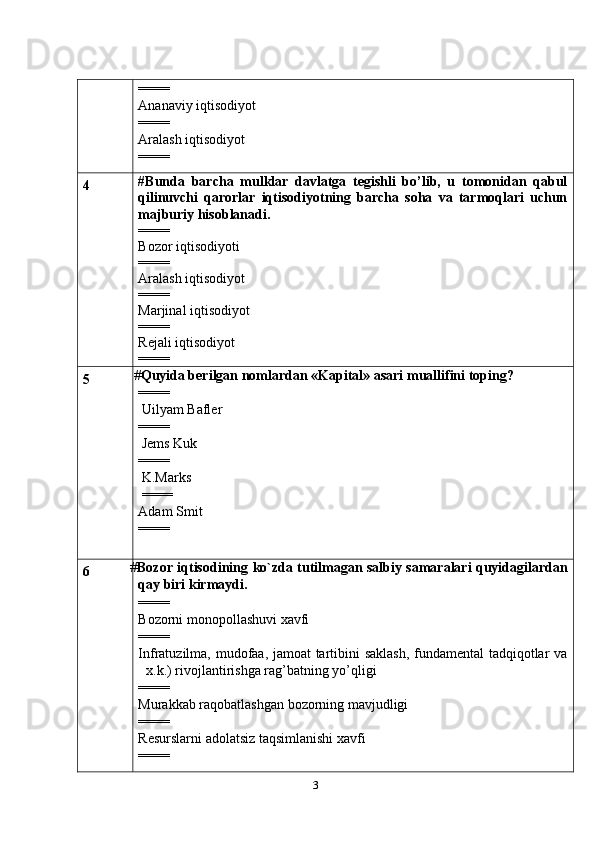 3====
Ananaviy iqtisodiyot
====
Aralash iqtisodiyot
====
4 # Bunda   barcha   mulklar   davlatga   tegishli   bo’lib,   u   tomonidan   qabul
qilinuvchi   qarorlar   iqtisodiyotning   barcha   soha   va   tarmoqlari   uchun
majburiy hisoblanadi.
====
Bozor iqtisodiyoti
====
Aralash iqtisodiyot
= ===
Marjinal iqtisodiyot
====
Rejali iqtisodiyot
====
5  # Quyida berilgan nomlardan «Kapital» asari muallifini toping?
====
 Uilyam Bafler
====
 Jems Kuk
====
 K.Marks
 ====
Adam Smit
====
6 # Bozor   iqtisodining   ko`zda   tutilmagan   salbiy   samaralari   quyidagilardan
qay biri kirmaydi.
====
Bozorni monopollashuvi xavfi
====
Infratuzilma, mudofaa, jamoat tartibini saklash, fundamental  tadqiqotlar va
x.k.) rivojlantirishga rag’batning yo’qligi
====
Murakkab raqobatlashgan bozorning mavjudligi
====
Resurslarni adolatsiz taqsimlanishi xavfi
==== 