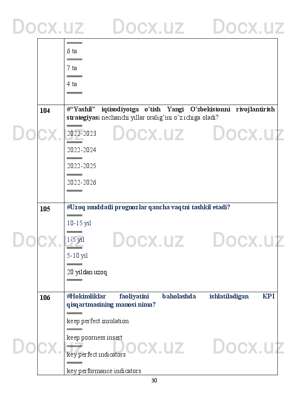 30==== 
6 ta
==== 
7 ta
====
4 ta
====
104 # “Yashil”   iqtisodiyotga   o'tish   Yangi   O'zbekistonni   rivojlantirish
strategiyas i nechanchi yillar oralig’ini o’z ichiga oladi?
====
2022-2023
====
2022-2024
====
2022-2025
====
2022-2026
====
105 # Uzoq muddatli prognozlar qancha vaqtni tashkil etadi?
====
10-15 yil
====
1-5 yil
====
5-10 yil
====
20 yildan uzoq
====
106 # Hokimliklar   faoliyatini   baholashda   ishlatiladigan   KPI
qisqartmasining manosi nima?
====
keep perfect insolation
====
keep poorness insert
====
key perfect indicators
====
key performance indicators  