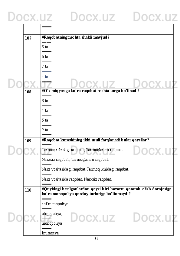 31====
107 # Raqobatning nechta shakli mavjud?
====
5 ta
====
6 ta
====
7 ta
====
4 ta 
====
108 # O’z miqyosiga ko’ra raqobat nechta turga bo’linadi?
====
3 ta
====
4 ta
====
5 ta
====
2 ta
====
109 # Raqobat kurashining ikki usuli farqlanadi bular qaysilar?
====
Tarmoq ichidagi raqobat, Tarmoqlararo raqobat.
====
Narxsiz raqobat, Tarmoqlararo raqobat.
====
Narx vositasidagi raqobat,Tarmoq ichidagi raqobat,
====
Narx vositasida raqobat, Narxsiz raqobat.
====
110 # Quyidagi   berilganlardan   qaysi   biri   bozorni   qamrab   olish   darajasiga
ko’ra monopoliya qanday turlariga bo’linmaydi?
====
sof monopoliya;
====
oligopoliya;
====
monopoliya
====
Imitatsiya 