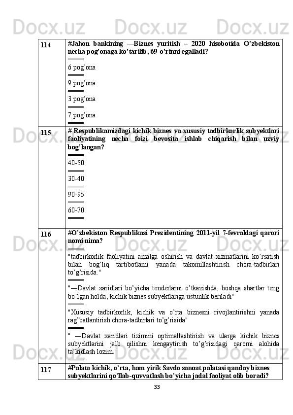 33114 # Jahon   bankining   ―Biznes   yuritish   –   2020   hisobotida   O’zbekiston
necha pog’onaga ko’tarilib, 69-o’rinni egalladi?
====
6 pog’ona
====
9 pog’ona
====
3 pog’ona
====
7 pog’ona
====
115 #   Respublikamizdagi kichik biznes va xususiy tadbirkorlik subyektlari
faoliyatining   necha   foizi   bevosita   ishlab   chiqarish   bilan   uzviy
bog’langan?
====
40-50
====
30-40
====
90-95
====
60-70 
====
116 # O’zbekiston   Respublikasi   Prezidentining   2011-yil   7-fevraldagi   qarori
nomi nima?
====
"tadbirkorlik   faoliyatini   amalga   oshirish   va   davlat   xizmatlarini   ko’rsatish
bilan   bog’liq   tartibotlarni   yanada   takomillashtirish   chora-tadbirlari
to’g’risida."
====
"―Davlat   xaridlari   bo’yicha   tenderlarni   o’tkazishda,   boshqa   shartlar   teng
bo’lgan holda, kichik biznes subyektlariga ustunlik beriladi"
====
"Xususiy   tadbirkorlik,   kichik   va   o’rta   biznesni   rivojlantirishni   yanada
rag’batlantirish chora-tadbirlari to’g’risida"
====
"   ―Davlat   xaridlari   tizimini   optimallashtirish   va   ularga   kichik   biznes
subyektlarini   jalb   qilishni   kengaytirish   to’g’risidagi   qarorni   alohida
ta’kidlash lozim."
====
117 # Palata kichik, o’rta,   ham yirik Savdo sanoat palatasi qanday biznes 
subyektlarini qo’llab-quvvatlash bo’yicha jadal faoliyat olib boradi? 