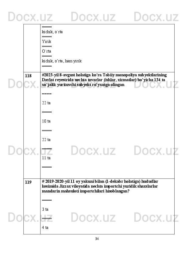 34====
kichik, o`rta
==== 
Yirik
====
O`rta
====
kichik, o’rta,   ham yirik
====
118 # 2023-yil 8-avgust holatiga ko’ra Tabiiy monopoliya subyektlarining 
Davlat reyestrida nechta tovarlar (ishlar, xizmatlar) bo’yicha 134 ta 
xo’jalik yurituvchi subyekt ro’yxatga olingan 
====
22 ta
====
10 ta
====
22 ta
====
11 ta 
====
119 #  2019-2020-yil 11 oy yakuni bilan (1-dekabr holatiga) hududlar 
kesimida Jizzax viloyatida nechta importchi yuridik shaxslarlar 
mandarin mahsuloti importchilari hisoblangan?
====
3 ta
====
4 ta 