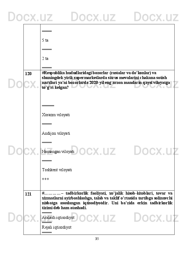 35====
5 ta
====
2 ta
====
120 # Respublika hududlaridagi bozorlar (rastalar va do’konlar) va 
shuningdek yirik supermarketlarda sitrus mevalarini chakana sotish 
narxlari ya’ni bozorlarda 2020-yil eng arzon mandarin qaysi viloyatga 
to’g’ri kelgan?
=====
Xorazm viloyati
====
Andijon viloyati
====
Namangan viloyati
====
Toshkent viloyati
+++
121 # …………–   tadbirkorlik   faoliyati,   xo’jalik   hisob-kitoblari,   tovar   va
xizmatlarni ayirboshlashga, talab va taklif o’rtasida tartibga solinuvchi
nisbatga   asoslangan   iqtisodiyotdir.   Uni   ba’zida   erkin   tadbirkorlik
tizimi deb ham atashadi.
====
Aralash iqtisodiyot
====
Rejali iqtisodiyot
==== 