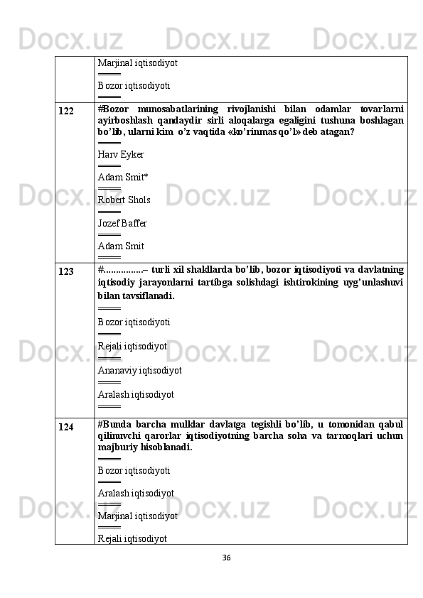 36Marjinal iqtisodiyot
====
Bozor iqtisodiyoti
====
122 # Bozor   munosabatlarining   rivojlanishi   bilan   odamlar   tovarlarni
ayirboshlash   qandaydir   sirli   aloqalarga   egaligini   tushuna   boshlagan
bo’lib, ularni kim    o’z vaqtida «ko’rinmas qo’l» deb atagan?
====
Harv Eyker
====
Adam Smit*
====
Robert Shols
====
Jozef Baffer
====
Adam Smit
====
123 # ................– turli xil shakllarda bo’lib, bozor iqtisodiyoti va   davlatning
iqtisodiy   jarayonlarni   tartibga   solishdagi   ishtirokining   uyg’unlashuvi
bilan   tavsiflanadi.
====
Bozor iqtisodiyoti
====
Rejali iqtisodiyot
====
Ananaviy iqtisodiyot
====
Aralash iqtisodiyot
====
124 # Bunda   barcha   mulklar   davlatga   tegishli   bo’lib,   u   tomonidan   qabul
qilinuvchi   qarorlar   iqtisodiyotning   barcha   soha   va   tarmoqlari   uchun
majburiy hisoblanadi.
====
Bozor iqtisodiyoti
====
Aralash iqtisodiyot
= ===
Marjinal iqtisodiyot
====
Rejali iqtisodiyot 