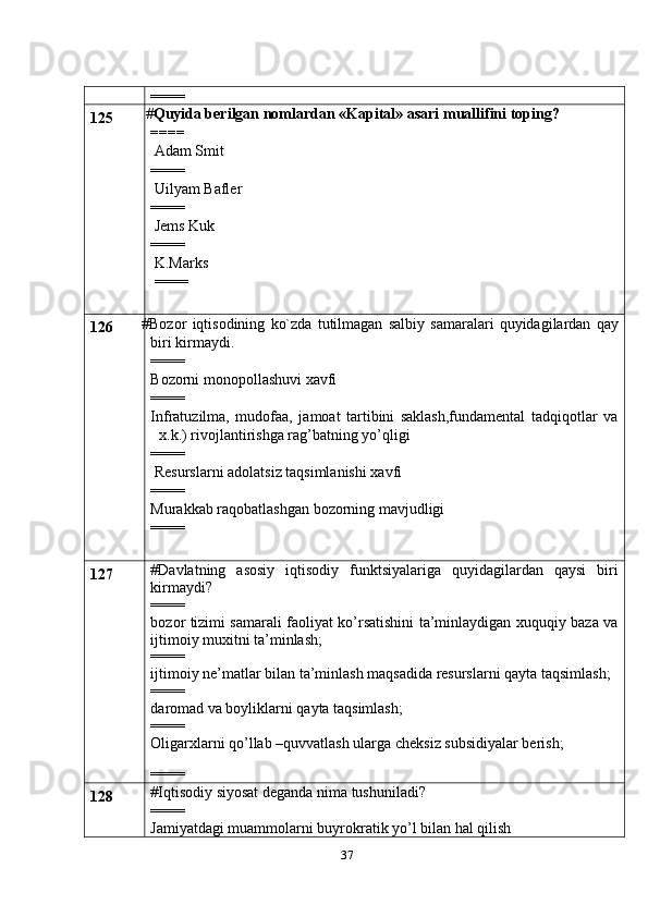 37====
125  # Quyida berilgan nomlardan «Kapital» asari muallifini toping?
====
 Adam Smit
====
 Uilyam Bafler
====
 Jems Kuk
====
 K.Marks
 ====
126 # Bozor   iqtisodining   ko`zda   tutilmagan   salbiy   samaralari   quyidagilardan   qay
biri kirmaydi.
====
Bozorni monopollashuvi xavfi
====
Infratuzilma,   mudofaa,   jamoat   tartibini   saklash,fundamental   tadqiqotlar   va
x.k.) rivojlantirishga rag’batning yo’qligi
====
 Resurslarni adolatsiz taqsimlanishi xavfi
====
Murakkab raqobatlashgan bozorning mavjudligi
====
127 #Davlatning   asosiy   iqtisodiy   funktsiyalariga   quyidagilardan   qaysi   biri
kirmaydi?
====
bozor tizimi samarali faoliyat ko’rsatishini ta’minlaydigan xuquqiy baza va
ijtimoiy muxitni ta’minlash;
====
ijtimoiy ne’matlar bilan ta’minlash maqsadida resurslarni qayta taqsimlash;
====
daromad va boyliklarni qayta taqsimlash;
====
Oligarxlarni qo’llab –quvvatlash ularga cheksiz subsidiyalar berish;
====
128 #Iqtisodiy siyosat deganda nima tushuniladi?
====
Jamiyatdagi muammolarni buyrokratik yo’l bilan hal qilish 