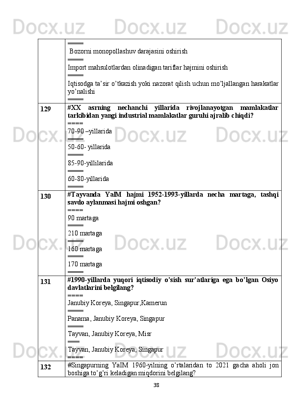 38====
 Bozorni monopollashuv darajasini oshirish
====
Import mahsulotlardan olinadigan tariflar hajmini oshirish
====
Iqtisodga ta’sir o’tkazish yoki nazorat qilish uchun mo’ljallangan harakatlar
yo’nalishi
====
129 # XX   asrning   nechanchi   yillarida   rivojlanayotgan   mamlakatlar
tarkibidan yangi industrial mamlakatlar guruhi ajralib chiqdi?
====
70-90 –yillarida
====
50-60- yillarida
====
85-90-yillilarida
====
60-80-yillarida
====
130 # Tayvanda   YalM   hajmi   1952-1993-yillarda   necha   martaga,   tashqi
savdo aylanmasi hajmi oshgan?
====
90 martaga
====
210 martaga
====
160 martaga
====
170 martaga
====
131 #1990-yillarda   yuqori   iqtisodiy   o’sish   sur’atlariga   ega   bo’lgan   Osiyo
davlatlarini belgilang?
====
Janubiy Koreya, Singapur,Kamerun
====
Panama, Janubiy Koreya, Singapur
====
Tayvan, Janubiy Koreya, Misr 
===
Tayvan, Janubiy Koreya, Singapur
====
132 # Singapurning   YaIM   1960-yilning   o’rtalaridan   to   2021   gacha   aholi   jon
boshiga to’g’ri keladigan miqdorini belgilang? 