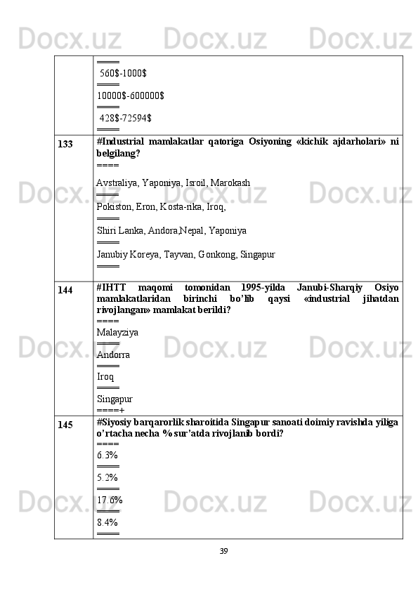 39====
 560$-1000$
====
10000$-600000$
====
 428$-72594$
====
133 # Industrial   mamlakatlar   qatoriga   Osiyoning   «kichik   ajdarholari»   ni
belgilang?
====
  Avstraliya, Yaponiya, Isroil, Marokash
  ====
Pokiston, Eron, Kosta-rika, Iroq,
==== 
Shiri Lanka, Andora,Nepal, Yaponiya
====
Janubiy Koreya, Tayvan, Gonkong, Singapur
====
144 #IHTT   maqomi   tomonidan   1995-yilda   Janubi-Sharqiy   Osiyo
mamlakatlaridan   birinchi   bo’lib   qaysi   «industrial   jihatdan
rivojlangan» mamlakat berildi?
====
Malayziya
====
Andorra
====
Iroq
====
Singapur
====+
145 # Siyosiy barqarorlik sharoitida Singapur sanoati doimiy ravishda yiliga
o’rtacha necha % sur’atda rivojlanib bordi?
====
6.3%
====
5.2%
====
17.6%
====
8.4%
==== 