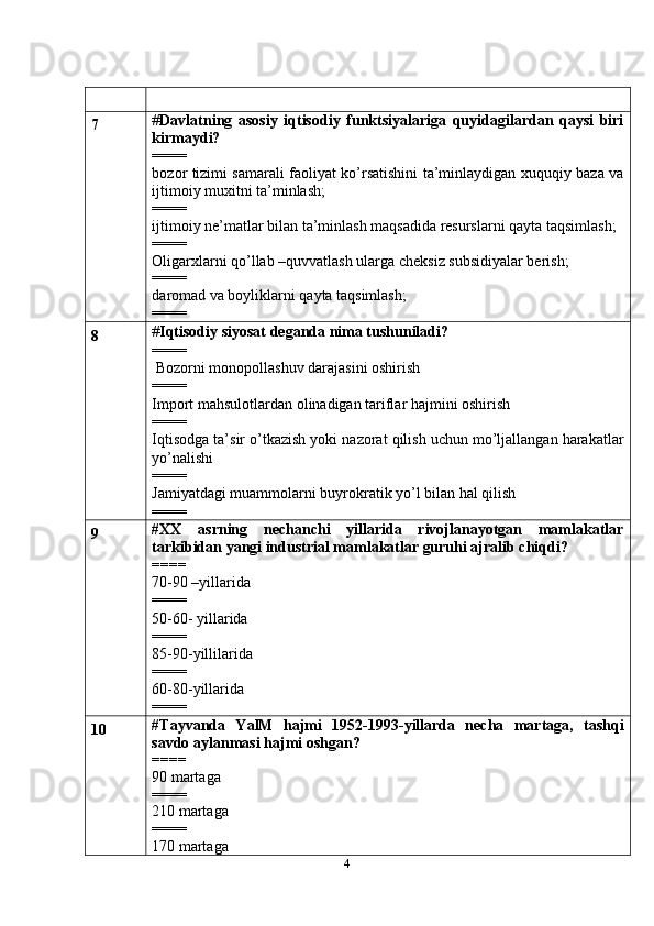 47 # Davlatning   asosiy   iqtisodiy   funktsiyalariga   quyidagilardan   qaysi   biri
kirmaydi?
====
bozor tizimi samarali faoliyat ko’rsatishini ta’minlaydigan xuquqiy baza va
ijtimoiy muxitni ta’minlash;
====
ijtimoiy ne’matlar bilan ta’minlash maqsadida resurslarni qayta taqsimlash;
====
Oligarxlarni qo’llab –quvvatlash ularga cheksiz subsidiyalar berish;
====
daromad va boyliklarni qayta taqsimlash;
====
8 # Iqtisodiy siyosat deganda nima tushuniladi?
====
 Bozorni monopollashuv darajasini oshirish
====
Import mahsulotlardan olinadigan tariflar hajmini oshirish
====
Iqtisodga ta’sir o’tkazish yoki nazorat qilish uchun mo’ljallangan harakatlar
yo’nalishi
====
Jamiyatdagi muammolarni buyrokratik yo’l bilan hal qilish
====
9 # XX   asrning   nechanchi   yillarida   rivojlanayotgan   mamlakatlar
tarkibidan yangi industrial mamlakatlar guruhi ajralib chiqdi?
====
70-90 –yillarida
====
50-60- yillarida
====
85-90-yillilarida
====
60-80-yillarida
====
10 # Tayvanda   YalM   hajmi   1952-1993-yillarda   necha   martaga,   tashqi
savdo aylanmasi hajmi oshgan?
====
90 martaga
====
210 martaga
====
170 martaga 