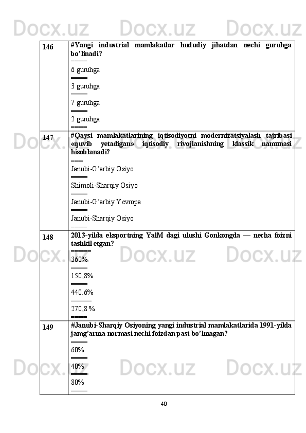 40146 #Yangi   industrial   mamlakatlar   hududiy   jihatdan   nechi   guruhga
bo’linadi?
====
6 guruhga
====
3 guruhga
====
7 guruhga
====
2 guruhga
====
147 #Qaysi   mamlakatlarining   iqtisodiyotni   modernizatsiyalash   tajribasi
«quvib   yetadigan»   iqtisodiy   rivojlanishning   klassik   namunasi
hisoblanadi?
===
Janubi-G’arbiy Osiyo
====
Shimoli-Sharqiy Osiyo
====
Janubi-G’arbiy Yevropa
====
Janubi-Sharqiy Osiyo
====
148 2013-yilda   eksportning   YalM   dagi   ulushi   Gonkongda   —   necha   foizni
tashkil etgan?
=====
360%
====
150,8%
====
440.6%
=====
270,8 %
====
149 # Janubi-Sharqiy Osiyoning yangi industrial mamlakatlarida 1991-yilda
jamg’arma normasi nechi foizdan past bo’lmagan?
====
60%
====
40%
====
80%
==== 
