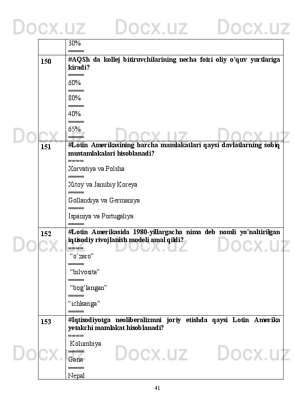 4130%
====
150 # AQSh   da   kollej   bitiruvchilarining   necha   foizi   oliy   o’quv   yurtlariga
kiradi?
====
60%
====
80%
====
40%
====
65%
====
151 # Lotin   Amerikasining   barcha   mamlakatlari   qaysi   davlatlarning   sobiq
mustamlakalari hisoblanadi?
====
Xorvatiya va Polsha
====
Xitoy va Janubiy Koreya
====
Gollandiya va Germaniya
====
Ispaniya va Portugaliya
====
152 # Lotin   Amerikasida   1980-yillargacha   nima   deb   nomli   yo’naltirilgan
iqtisodiy rivojlanish modeli amal qildi?
====
 “o’zaro”
====
 “bilvosita”
====
 “bog’langan”
====
“ichkariga”
====
153 # Iqtisodiyotga   neoliberalizmni   joriy   etishda   qaysi   Lotin   Amerika
yetakchi mamlakat hisoblanadi?
====
 Kolumbiya
====
Gana
====
Nepal 