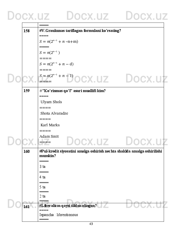 43====
158 # V.Graukunas tariflagan formulani ko’rsating?
====?????? =	 ??????(2	??????−1	 +	 ?????? –n+m	)	
====
?????? =	 ??????(2	??????−1	 )	
====
?????? =	 ??????(2	??????−1	 +	 ?????? −	 d)	
====
?????? =	 ??????(2	??????−1	 +	 ?????? −	 1)	
====
159
# ”Ko’rinmas qo’l” asari muallifi kim?
====
 Ulyam Shols
====
 Shota Alvaradze
====
 Karl Marks
====
Adam Smit
====
160 # Pul-kredit siyosatini amalga oshirish nechta shaklda   amalga oshirilishi
mumkin?
====
3 ta
====
4 ta 
====
5 ta
====
2 ta
====
161 #Liberalizm qaysi tildan olingan?
====
Ispancha : librentionous
==== 