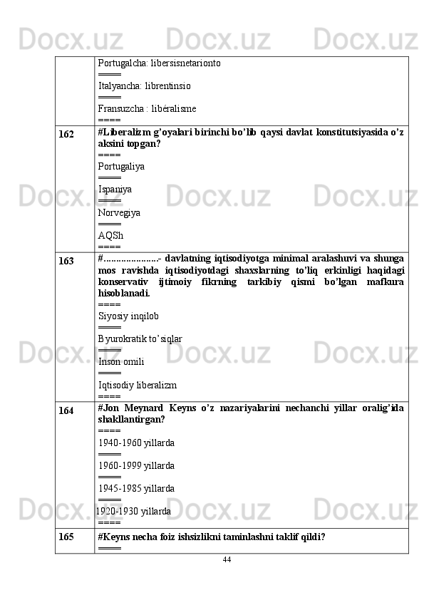 44Portugalcha: libersisnetarionto
====
Italyancha: librentinsio
====
Fransuzcha : libéralisme
====
162 #Liberalizm g’oyalari birinchi bo’lib qaysi davlat konstitutsiyasida o’z
aksini topgan?
====
Portugaliya
====
Ispaniya
====
Norvegiya
====
AQSh
====
163 # ......................-   davlatning   iqtisodiyotga   minimal   aralashuvi   va   shunga
mos   ravishda   iqtisodiyotdagi   shaxslarning   to’liq   erkinligi   haqidagi
konservativ   ijtimoiy   fikrning   tarkibiy   qismi   bo’lgan   mafkura
hisoblanadi.
====
Siyosiy inqilob
====
Byurokratik to’siqlar
====
Inson omili
====
Iqtisodiy liberalizm
====
164 #Jon   Meynard   Keyns   o’z   nazariyalarini   nechanchi   yillar   oralig’ida
shakllantirgan?
====
1940-1960 yillarda
====
1960-1999 yillarda
====
1945-1985 yillarda
====
 1920-1930 yillarda
====
165 #Keyns necha foiz ishsizlikni taminlashni taklif qildi?
==== 