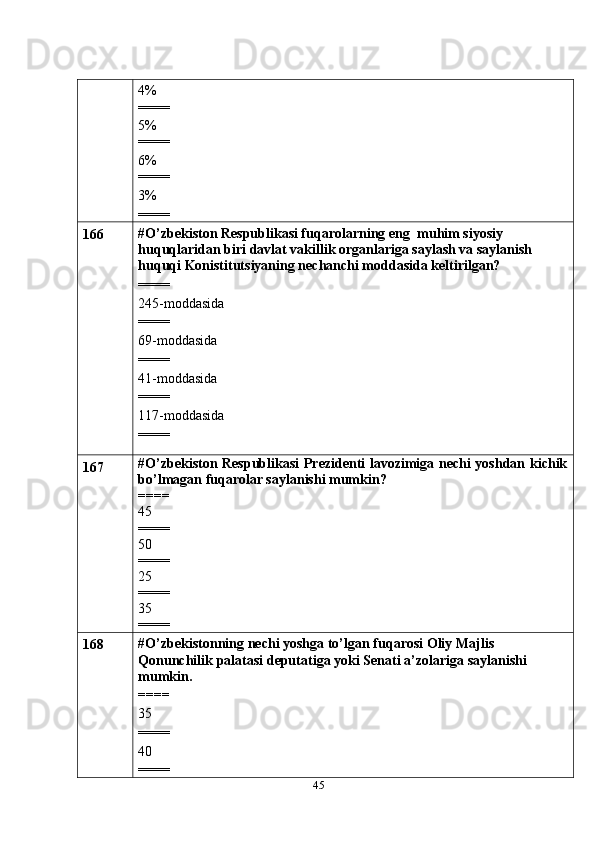 454%
====
5%
====
6%
====
3%
====
166 #O’zbekiston Respublikasi fuqarolarning eng   muhim siyosiy 
huquqlaridan   biri davlat vakillik organlariga saylash va saylanish 
huquqi Konistitutsiyaning nechanchi moddasida keltirilgan?
====
245-moddasida
====
69-moddasida
====
41-moddasida
====
117-moddasida
====
167 #O’zbekiston Respublikasi Prezidenti lavozimiga nechi yoshdan kichik
bo’lmagan fuqarolar saylanishi mumkin?
====
45
====
50
====
25
====
35
====
168 #O’zbekistonning   nechi yoshga   to’lgan   fuqarosi   Oliy   Majlis  
Qonunchilik   palatasi   deputatiga   yoki   Senati   a’zolariga   saylanishi  
mumkin.
====
35
====
40
==== 