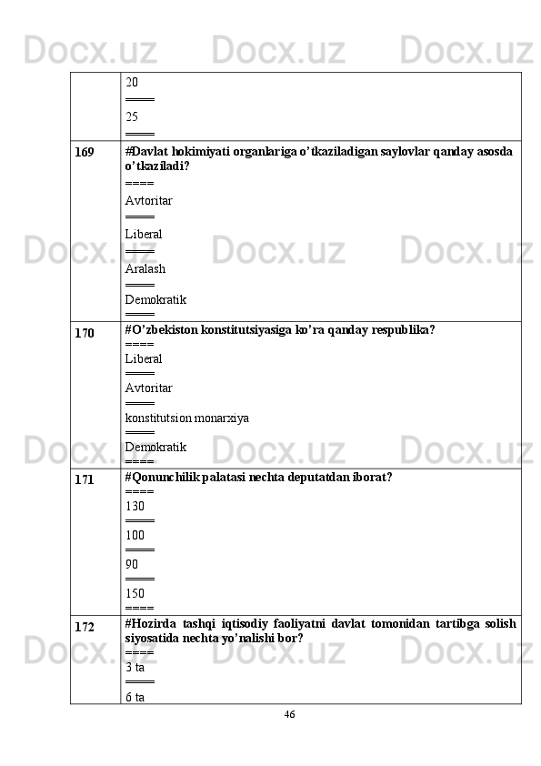 4620
====
25
====
169 # Davlat   hokimiyati   organlariga   o’tkaziladigan saylovlar qanday asosda
o’tkaziladi?
====
Avtoritar
====
Liberal
====
Aralash
====
Demokratik
====
170 #O’zbekiston konstitutsiyasiga ko’ra qanday respublika?
====
Liberal
====
Avtoritar
====
konstitutsion monarxiya
====
Demokratik
====
171 #Qonunchilik palatasi nechta deputatdan iborat?
====
130
====
100
====
90
====
150
====
172 #Hozirda   tashqi   iqtisodiy   faoliyatni   davlat   tomonidan   tartibga   solish
siyosatida nechta yo’nalishi bor?
====
3 ta
====
6 ta 
