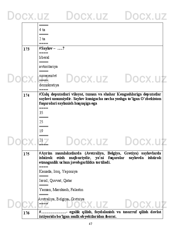 47====
4 ta
====
2 ta
====
173 #Saylov –  .....?
====
liberal
====
avtoritariya
====
suverenitet
====
demokratiya
====
174 #Xalq   deputatlari   viloyat,   tuman   va   shahar   Kengashlariga   deputatlar
saylovi umumiydir. Saylov kunigacha necha yoshga to’lgan O’zbekiston
fuqarolari saylanish huquqiga ega
====
35
====
25
====
19
====
21
====
175 #Ayrim   mamlakatlarda   (Avstraliya,   Belgiya,   Gretiya)   saylovlarda
ishtirok   etish   majburiydir,   ya’ni   fuqarolar   saylovda   ishtirok
etmaganlik uchun javobgarlikka tortiladi.
====
Kanada, Iroq, Yaponiya
====
Isroil, Quvvat, Qatar
====
Yaman, Marokash, Falastin
====
 Avstraliya, Belgiya, Gretsiya
====
176 #.........................-   egalik   qilish,   foydalanish   va   tasarruf   qilish   davlat
ixtiyorida bo’lgan mulk obyektlaridan iborat. 
