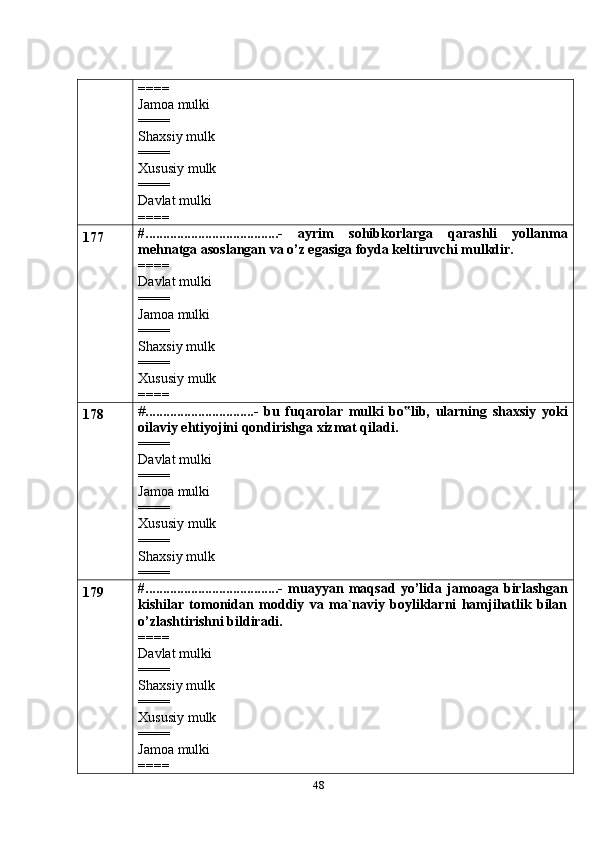 48====
Jamoa mulki
====
Shaxsiy mulk
====
Xususiy mulk
====
Davlat mulki
====
177 #......................................-   ayrim   sohibkorlarga   qarashli   yollanma
mehnatga asoslangan va o’z egasiga foyda keltiruvchi mulkdir.
====
Davlat mulki
====
Jamoa mulki
====
Shaxsiy mulk
====
Xususiy mulk
====
178 # ...............................-   bu   fuqarolar   mulki   bo lib,   ularning   shaxsiy   yoki‟
oilaviy ehtiyojini qondirishga xizmat qiladi.
====
Davlat mulki
====
Jamoa mulki
====
Xususiy mulk
====
Shaxsiy mulk
====
179 #......................................-   muayyan   maqsad   yo’lida   jamoaga   birlashgan
kishilar   tomonidan   moddiy   va   ma`naviy   boyliklarni   hamjihatlik   bilan
o’zlashtirishni bildiradi.
====
Davlat mulki
====
Shaxsiy mulk
====
Xususiy mulk
====
Jamoa mulki
==== 