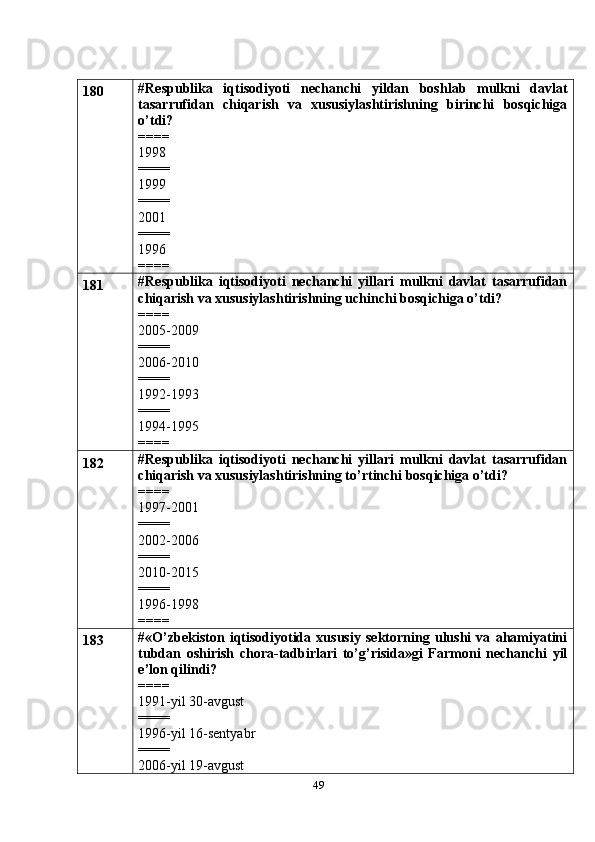 49180 #Respublika   iqtisodiyoti   nechanchi   yildan   boshlab   mulkni   davlat
tasarrufidan   chiqarish   va   xususiylashtirishning   birinchi   bosqichiga
o’tdi?
====
1998
====
1999
====
2001
====
1996
====
181 #Respublika   iqtisodiyoti   nechanchi   yillari   mulkni   davlat   tasarrufidan
chiqarish va xususiylashtirishning uchinchi bosqichiga o’tdi?
====
2005-2009
====
2006-2010
====
1992-1993
====
1994-1995
====
182 #Respublika   iqtisodiyoti   nechanchi   yillari   mulkni   davlat   tasarrufidan
chiqarish va xususiylashtirishning to’rtinchi bosqichiga o’tdi?
====
1997-2001
====
2002-2006
====
2010-2015
====
1996-1998
====
183 # «O’zbekiston   iqtisodiyotida   xususiy   sektorning   ulushi   va   ahamiyatini
tubdan   oshirish   chora-tadbirlari   to’g’risida»gi   Farmoni   nechanchi   yil
e’lon qilindi?
====
1991-yil 30-avgust
====
1996-yil 16-sentyabr
====
2006-yil 19-avgust 