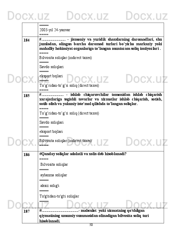 50====
2003-yil 24-yanvar
====
184 #........................   -   jismoniy   va   yuridik   shaxslarning   daromadlari,   shu
jumladan,   olingan   barcha   daromad   turlari   bo’yicha   markaziy   yoki
mahalliy hokimiyat organlariga to’langan muntazam soliq imtiyozlari .
====
Bilvosita soliqlar (indirect taxes)
====
Savdo soliqlari
====
eksport bojlari
====
To’g’ridan-to’g’ri soliq (direct taxes)
====
185 #......................   -   ishlab   chiqaruvchilar   tomonidan   ishlab   chiqarish
xarajatlariga   tegishli   tovarlar   va   xizmatlar   ishlab   chiqarish,   sotish,
sotib olish va yakuniy iste’mol qilishda to’langan soliqlar.
====
To’g’ridan-to’g’ri soliq (direct taxes)
====
Savdo soliqlari
====
eksport bojlari
====
Bilvosita soliqlar (indirect taxes)
====
186 # Qanday soliqlar adolatli   va   xolis   deb   hisoblanadi?
====
 Bilvosita   soliqlar
====
 aylanma   soliqlar
====
 aksiz solig'i
====
To'g'ridan-to'g'ri   soliqlar
====
187 # .....................................-   mahsulot   yoki   xizmatning qo'shilgan 
qiymatining umumiy summasidan olinadigan bilvosita soliq   turi 
hisoblanadi. 