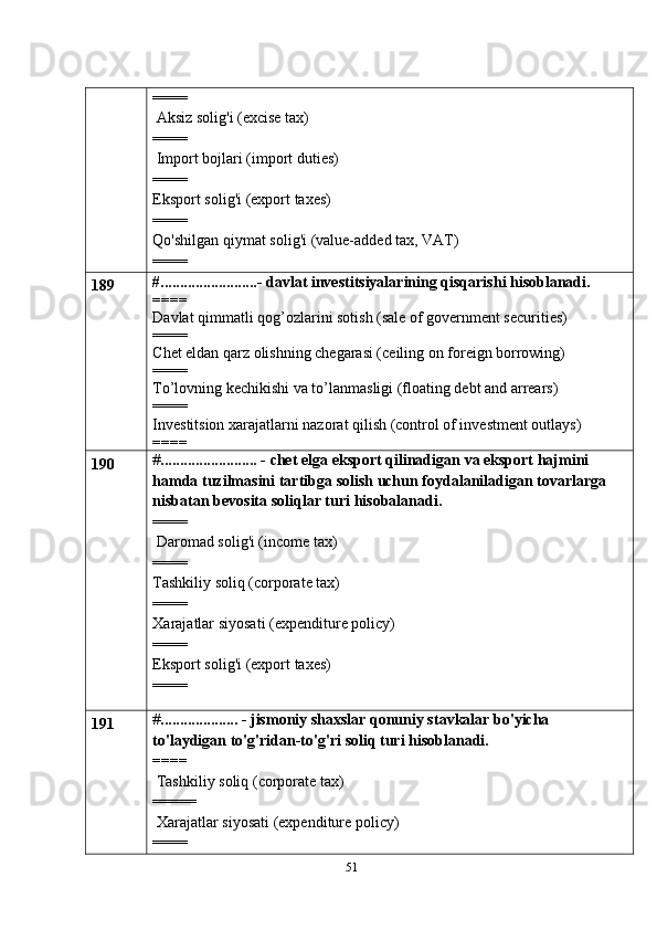 51====
 Aksiz solig'i (excise tax)
====
 Import bojlari (import duties)
====
Eksport   solig'i   (export   taxes)
====
Qo'shilgan   qiymat   solig'i   (value-added   tax,   VAT)
====
189 #.........................- davlat investitsiyalarining qisqarishi hisoblanadi.
====
Davlat qimmatli qog’ozlarini sotish (sale of government securities)
====
Chet eldan qarz olishning chegarasi (ceiling on foreign borrowing)
====
To’lovning kechikishi va to’lanmasligi (floating debt and arrears)
====
Investitsion xarajatlarni nazorat qilish (control of investment outlays)
====
190 # ......................... -   chet   elga   eksport   qilinadigan   va   eksport   hajmini  
hamda   tuzilmasini   tartibga   solish   uchun   foydalaniladigan   tovarlarga  
nisbatan   bevosita   soliqlar   turi   hisobalanadi.
====
 Daromad solig'i (income tax)
====
Tashkiliy soliq (corporate tax)
====
Xarajatlar   siyosati   (expenditure policy)
====
Eksport   solig'i   (export   taxes)
====
191 # .................... - jismoniy shaxslar qonuniy stavkalar bo'yicha  
to'laydigan   to'g'ridan-to'g'ri   soliq turi   hisoblanadi.
====
 Tashkiliy soliq (corporate tax)
=====
 Xarajatlar   siyosati   (expenditure policy)
==== 