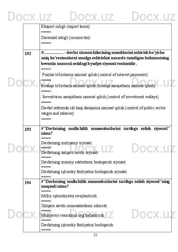 52Eksport   solig'i   (export   taxes)
====
Daromad solig'i (income tax)
====
192 # ................... - davlat xizmatchilarining maoshlarini oshirish bo'yicha 
aniq   ko'rsatmalarni amalga oshirishni nazarda tutadigan hukumatning
bevosita nazorati   ostidagi byudjet siyosati vositasidir.
====
 Foizlar to'lovlarini nazorat qilish (control of interest payments)
====
Boshqa   to'lovlarni   nazorat   qilish   (boshqa   xarajatlarni   nazorat   qilish)
====
 Investitsion   xarajatlarni   nazorat   qilish   (control   of   investment   outlays)
====
Davlat sektorida ish haqi darajasini nazorat qilish (control of public sector  
wages and salaries)
====
193 #"Davlatning   mulkchilik   munosabatlarini   tartibga   solish   siyosati"
nima?
====
Davlatning moliyaviy siyosati
====
Davlatning xalqaro savdo siyosati
====
Davlatning xususiy sektorlarni boshqarish siyosati
====
Davlatning iqtisodiy faoliyatini boshqarish siyosati
====
194 #"Davlatning  mulkchilik  munosabatlarini   tartibga  solish   siyosati"ning
maqsadi nima?
====
Milliy iqtisodiyotni rivojlantirish
====
Xalqaro savdo munosabatlarni oshirish
====
Moliyaviy resurslarni rag’batlantirish
====
Davlatning iqtisodiy faoliyatini boshqarish
====