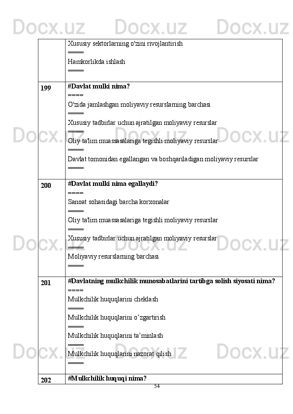 54Xususiy sektorlarning o'zini rivojlantirish
====
Hamkorlikda ishlash
====
199 #Davlat mulki nima?
====
O'zida jamlashgan moliyaviy resurslarning barchasi
====
Xususiy tadbirlar uchun ajratilgan moliyaviy resurslar
====
Oliy ta'lim muassasalariga tegishli moliyaviy resurslar
====
Davlat tomonidan egallangan va boshqariladigan moliyaviy resurslar
====
200 # Davlat mulki nima egallaydi?
====
Sanoat sohasidagi barcha korxonalar
====
Oliy ta'lim muassasalariga tegishli moliyaviy resurslar
====
Xususiy tadbirlar uchun ajratilgan moliyaviy resurslar
====
Moliyaviy resurslarning barchasi
====
201 # Davlatning mulkchilik munosabatlarini tartibga solish siyosati nima?
====
Mulkchilik huquqlarini cheklash
====
Mulkchilik huquqlarini o’zgartirish
====
Mulkchilik huquqlarini ta’minlash
====
Mulkchilik huquqlarini nazorat qilish
====
202 # Mulkchilik huquqi nima? 