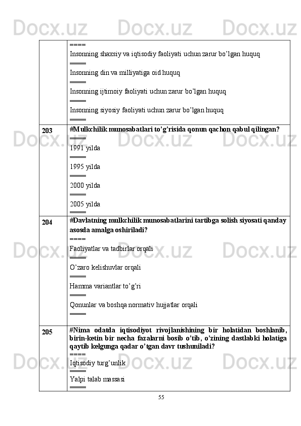 55====
Insonning shaxsiy va iqtisodiy faoliyati uchun zarur bo’lgan huquq
====
Insonning din va milliyatiga oid huquq
====
Insonning ijtimoiy faoliyati uchun zarur bo’lgan huquq
====
Insonning siyosiy faoliyati uchun zarur bo’lgan huquq
====
203 # Mulkchilik munosabatlari to’g’risida qonun qachon qabul qilingan?
====
1991 yilda
====
1995 yilda
====
2000 yilda
====
2005 yilda
====
204 # Davlatning mulkchilik munosabatlarini tartibga solish siyosati qanday
asosda amalga oshiriladi?
====
Faoliyatlar va tadbirlar orqali
====
O’zaro kelishuvlar orqali
====
Hamma variantlar to’g’ri
====
Qonunlar va boshqa normativ hujjatlar orqali
====
205 #Nima   odatda   iqtisodiyot   rivojlanishining   bir   holatidan   boshlanib,
birin-ketin   bir   necha   fazalarni   bosib   o’tib,   o’zining   dastlabki   holatiga
qaytib kelgunga qadar o’tgan davr tushuniladi?
====
Iqtisodiy turg’unlik
====
Yalpi talab massasi
==== 