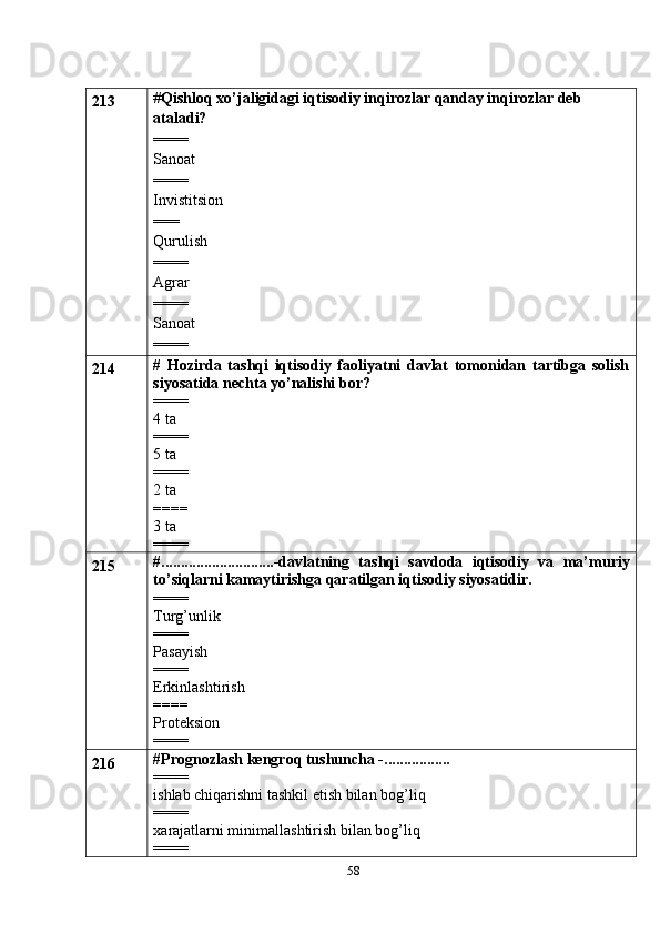 58213 # Qishloq xo’jaligidagi iqtisodiy inqirozlar qanday inqirozlar deb 
ataladi?
====
Sanoat
==== 
Invistitsion
===
Qurulish
==== 
Agrar
====
Sanoat
====
214 #   Hozirda   tashqi   iqtisodiy   faoliyatni   davlat   tomonidan   tartibga   solish
siyosatida nechta yo’nalishi bor?
====
4 ta
====
5 ta
====
2 ta
====
3 ta
====
215 #.............................-davlatning   tashqi   savdoda   iqtisodiy   va   ma’muriy
to’siqlarni kamaytirishga qaratilgan iqtisodiy siyosatidir.
====
Turg’unlik
====
Pasayish
====
Erkinlashtirish
====
Proteksion
====
216 #Prognozlash kengroq tushuncha -.................
====
ishlab chiqarishni tashkil etish bilan bog’liq
====
xarajatlarni minimallashtirish bilan bog’liq
==== 
