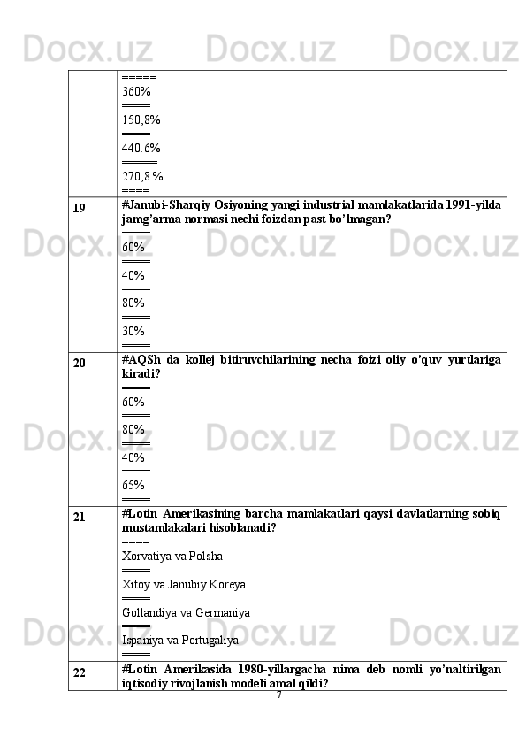 7=====
360%
====
150,8%
====
440.6%
=====
270,8 %
====
19 # Janubi-Sharqiy Osiyoning yangi industrial mamlakatlarida 1991-yilda
jamg’arma normasi nechi foizdan past bo’lmagan?
====
60%
====
40%
====
80%
====
30%
====
20 # AQSh   da   kollej   bitiruvchilarining   necha   foizi   oliy   o’quv   yurtlariga
kiradi?
====
60%
====
80%
====
40%
====
65%
====
21 # Lotin   Amerikasining   barcha   mamlakatlari   qaysi   davlatlarning   sobiq
mustamlakalari hisoblanadi?
====
Xorvatiya va Polsha
====
Xitoy va Janubiy Koreya
====
Gollandiya va Germaniya
====
Ispaniya va Portugaliya
====
22 # Lotin   Amerikasida   1980-yillargacha   nima   deb   nomli   yo’naltirilgan
iqtisodiy rivojlanish modeli amal qildi? 