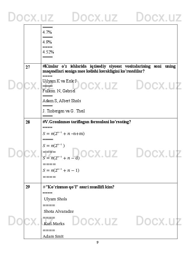 9====
4.7%
====
4.9%
====
4.52%
====
27 # Kimlar   o'z   ishlarida   iqtisodiy   siyosat   vositalarining   soni   uning
maqsadlari   soniga   mos   kelishi   kerakligini   ko'rsatdilar?
====
Uilyam.K va Erik J
====
Fulkon. N, Gabriel
====
Adam.S, Albert Shols
====
J. Tinbergen va G. Theil
====
28 # V.Graukunas tariflagan formulani ko’rsating?
====?????? =	 ??????(2	??????−1	 +	 ?????? –n+m	)	
====
?????? =	 ??????(2	??????−1	 )	
====
?????? =	 ??????(2	??????−1	 +	 ?????? −	 d)	
====
?????? =	 ??????(2	??????−1	 +	 ?????? −	 1)	
====
29
# ”Ko’rinmas qo’l” asari muallifi kim?
====
 Ulyam Shols
====
 Shota Alvaradze
====
 Karl Marks
====
Adam Smit 